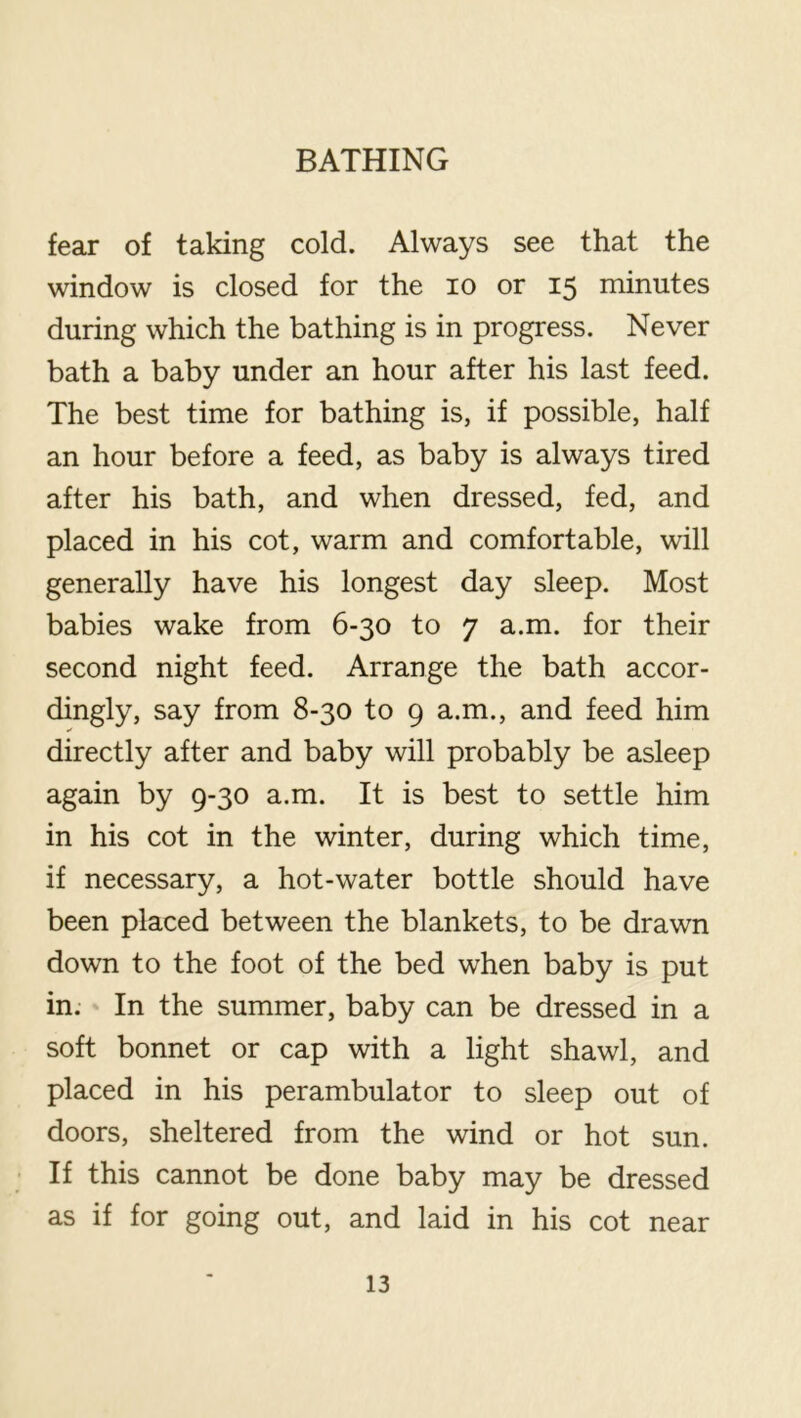 fear of taking cold. Always see that the window is closed for the lo or 15 minutes during which the bathing is in progress. Never bath a baby under an hour after his last feed. The best time for bathing is, if possible, half an hour before a feed, as baby is always tired after his bath, and when dressed, fed, and placed in his cot, warm and comfortable, will generally have his longest day sleep. Most babies wake from 6-30 to 7 a.m. for their second night feed. Arrange the bath accor- dingly, say from 8-30 to 9 a.m., and feed him directly after and baby will probably be asleep again by 9-30 a.m. It is best to settle him in his cot in the winter, during which time, if necessary, a hot-water bottle should have been placed between the blankets, to be drawn down to the foot of the bed when baby is put in. In the summer, baby can be dressed in a soft bonnet or cap with a light shawl, and placed in his perambulator to sleep out of doors, sheltered from the wind or hot sun. If this cannot be done baby may be dressed as if for going out, and laid in his cot near