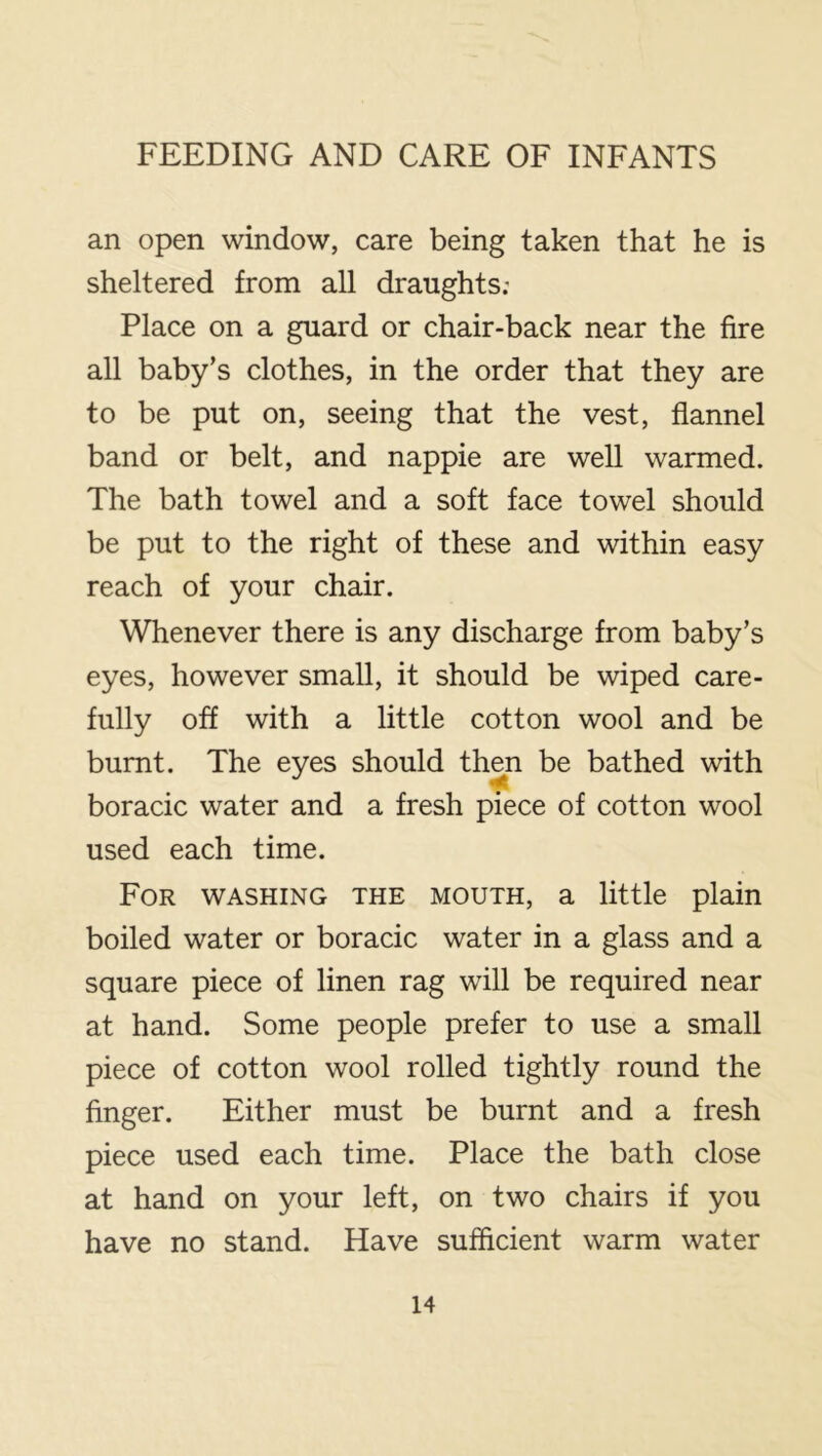 an open window, care being taken that he is sheltered from all draughts; Place on a guard or chair-back near the fire all baby’s clothes, in the order that they are to be put on, seeing that the vest, flannel band or belt, and nappie are well warmed. The bath towel and a soft face towel should be put to the right of these and within easy reach of your chair. Whenever there is any discharge from baby’s eyes, however small, it should be wiped care- fully off with a little cotton wool and be burnt. The eyes should then be bathed with boracic water and a fresh piece of cotton wool used each time. For washing the mouth, a little plain boiled water or boracic water in a glass and a square piece of linen rag will be required near at hand. Some people prefer to use a small piece of cotton wool rolled tightly round the finger. Either must be burnt and a fresh piece used each time. Place the bath close at hand on your left, on two chairs if you have no stand. Have sufficient warm water