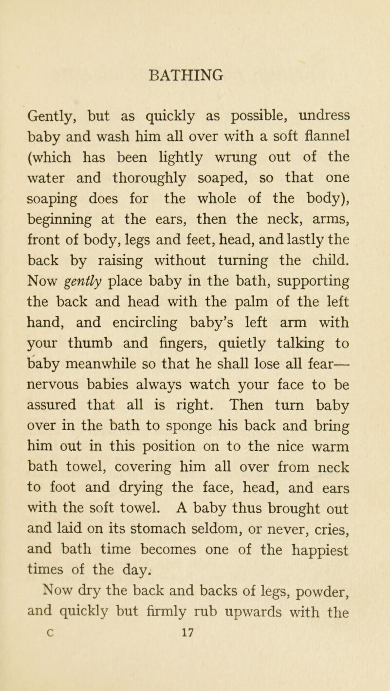 Gently, but as quickly as possible, undress baby and wash him all over with a soft flannel (which has been lightly wrung out of the water and thoroughly soaped, so that one soaping does for the whole of the body), beginning at the ears, then the neck, arms, front of body, legs and feet, head, and lastly the back by raising without turning the child. Now gently place baby in the bath, supporting the back and head with the palm of the left hand, and encircling baby’s left arm with your thumb and fingers, quietly talking to baby meanwhile so that he shall lose all fear— nervous babies alw^ays watch your face to be assured that all is right. Then turn baby over in the bath to sponge his back and bring him out in this position on to the nice warm bath towel, covering him aU over from neck to foot and drying the face, head, and ears with the soft towel. A baby thus brought out and laid on its stomach seldom, or never, cries, and bath time becomes one of the happiest times of the day. Now dry the back and backs of legs, powder, and quickly but firmly rub upwards with the