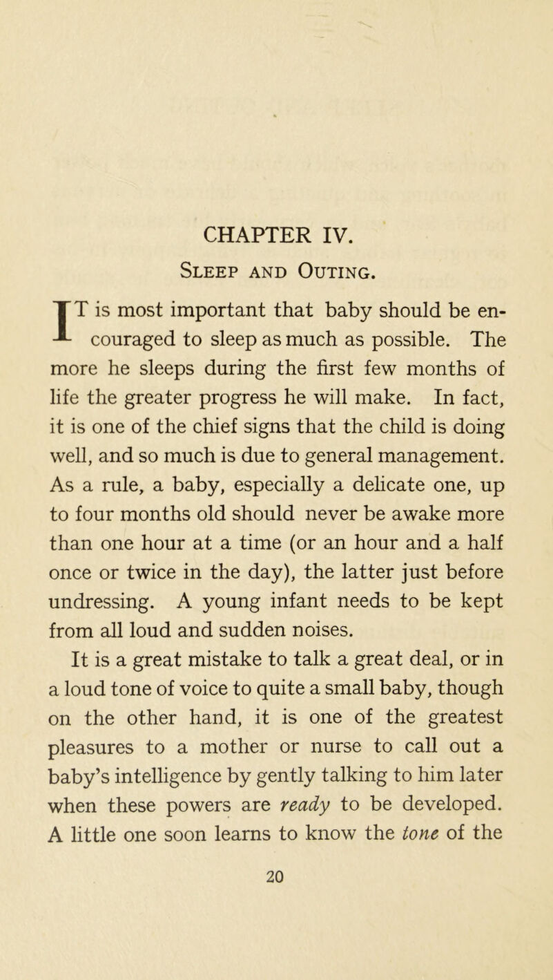 CHAPTER IV. Sleep and Outing. IT is most important that baby should be en- couraged to sleep as much as possible. The more he sleeps during the first few months of life the greater progress he will make. In fact, it is one of the chief signs that the child is doing well, and so much is due to general management. As a rule, a baby, especially a dehcate one, up to four months old should never be awake more than one hour at a time (or an hour and a half once or twice in the day), the latter just before undressing. A young infant needs to be kept from all loud and sudden noises. It is a great mistake to talk a great deal, or in a loud tone of voice to quite a small baby, though on the other hand, it is one of the greatest pleasures to a mother or nurse to call out a baby’s intelligence by gently talking to him later when these powers are ready to be developed. A little one soon learns to know the tone of the