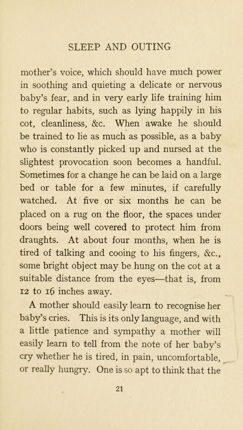 mother’s voice, which should have much power in soothing and quieting a delicate or nervous baby’s fear, and in very early life training him to regular habits, such as lying happily in his cot, cleanliness, &c. When awake he should be trained to lie as much as possible, as a baby who is constantly picked up and nursed at the slightest provocation soon becomes a handful. Sometimes for a change he can be laid on a large bed or table for a few minutes, if carefully watched. At five or six months he can be placed on a rug on the floor, the spaces under doors being well covered to protect him from draughts. At about four months, when he is tired of talking and cooing to his fingers, &c., some bright object may be hung on the cot at a suitable distance from the eyes—that is, from 12 to i6 inches away. A mother should easily learn to recognise her baby’s cries. This is its only language, and with a little patience and sjmipathy a mother will easily learn to tell from the note of her baby’s cry whether he is tired, in pain, uncomfortable, or really hungry. One is so apt to think that the