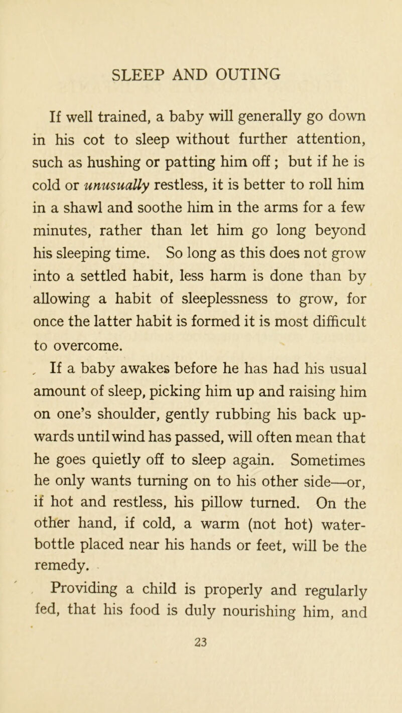 If well trained, a baby will generally go down in his cot to sleep without further attention, such as hushing or patting him off; but if he is cold or unusually restless, it is better to roll him in a shawl and soothe him in the arms for a few minutes, rather than let him go long beyond his sleeping time. So long as this does not grow into a settled habit, less harm is done than by allowing a habit of sleeplessness to grow, for once the latter habit is formed it is most difficult to overcome. , If a baby awakes before he has had his usual amount of sleep, picking him up and raising him on one’s shoulder, gently rubbing his back up- wards until wind has passed, will often mean that he goes quietly off to sleep again. Sometimes he only wants turning on to his other side—or, if hot and restless, his piUow turned. On the other hand, if cold, a warm (not hot) water- bottle placed near his hands or feet, will be the remedy. Providing a child is properly and regularly fed, that his food is duly nourishing him, and