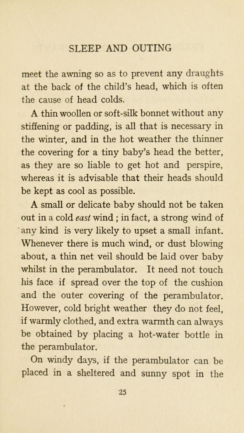 meet the awning so as to prevent any draughts at the back of the child’s head, which is often the cause of head colds. A thin woollen or soft-silk bonnet without any stiffening or padding, is all that is necessar}^ in the winter, and in the hot weather the thinner the covering for a tiny baby’s head the better, as they are so liable to get hot and perspire, whereas it is advisable that their heads should be kept as cool as possible. A small or delicate baby should not be taken out in a cold east wind ; in fact, a strong wind of ' any kind is very likely to upset a small infant. Whenever there is much wind, or dust blowing about, a thin net veil should be laid over baby whilst in the perambulator. It need not touch his face if spread over the top of the cushion and the outer covering of the perambulator. However, cold bright weather they do not feel, if warmly clothed, and extra warmth can always be obtained by placing a hot-water bottle in the perambulator. On windy days, if the perambulator can be placed in a sheltered and sunny spot in the