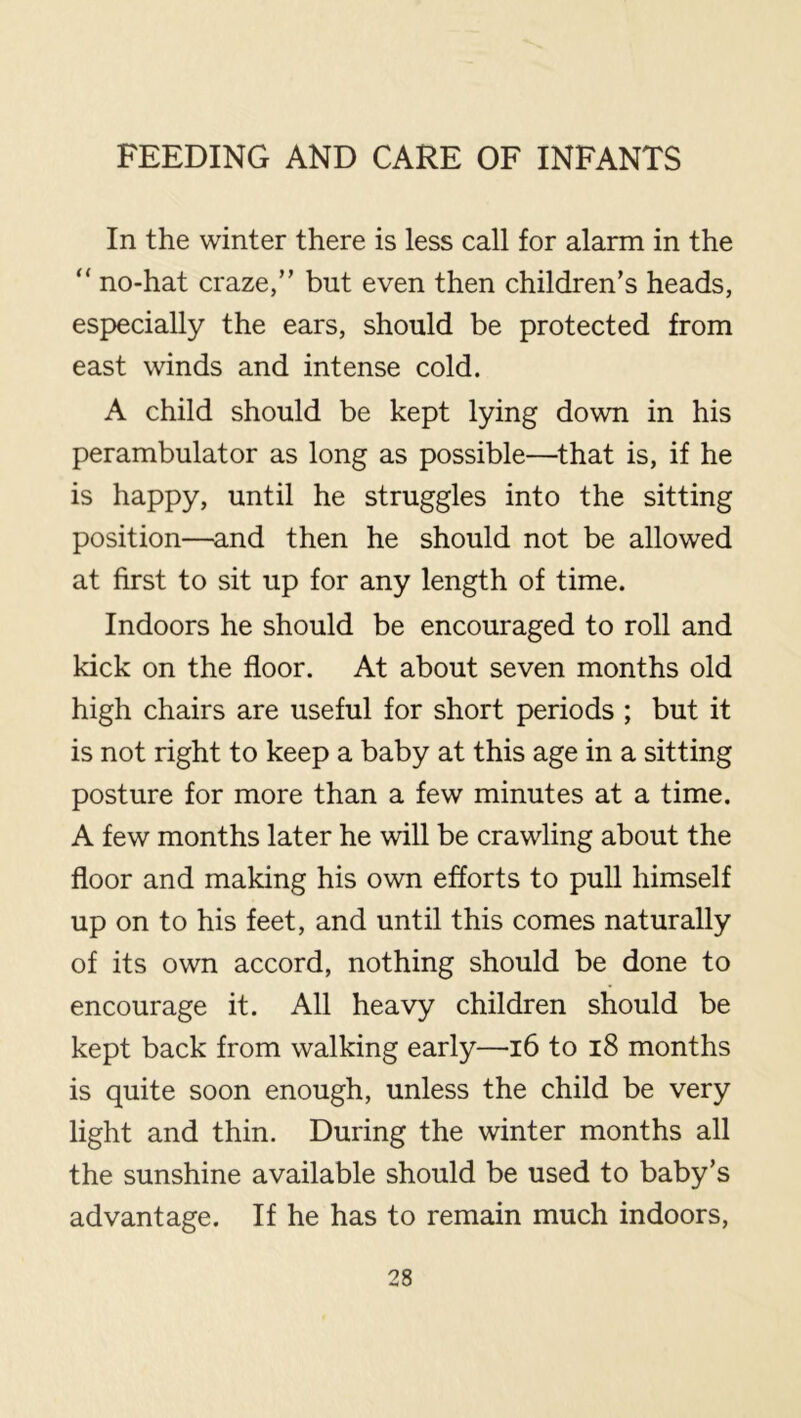 In the winter there is less call for alarm in the “ no-hat craze,” but even then children’s heads, especially the ears, should be protected from east winds and intense cold. A child should be kept lying down in his perambulator as long as possible—^that is, if he is happy, until he struggles into the sitting position—^and then he should not be allowed at first to sit up for any length of time. Indoors he should be encouraged to roll and kick on the floor. At about seven months old high chairs are useful for short periods ; but it is not right to keep a baby at this age in a sitting posture for more than a few minutes at a time. A few months later he will be crawling about the floor and making his own efforts to pull himself up on to his feet, and until this comes naturally of its own accord, nothing should be done to encourage it. All heavy children should be kept back from walking early—16 to i8 months is quite soon enough, unless the child be very light and thin. During the winter months all the sunshine available should be used to baby’s advantage. If he has to remain much indoors.