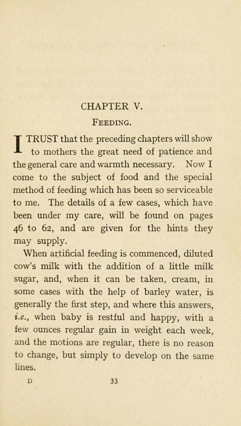 CHAPTER V. Feeding. I TRUST that the preceding chapters will show to mothers the great need of patience and the general care and warmth necessary. Now I come to the subject of food and the special method of feeding which has been so serviceable to me. The details of a few cases, which have been under my care, will be found on pages 46 to 62, and are given for the hints they may supply. When artificial feeding is commenced, diluted cow’s milk with the addition of a little milk sugar, and, when it can be taken, cream, in some cases with the help of barley water, is generally the first step, and where this answers, i.e.y when baby is restful and happy, with a few ounces regular gain in weight each week, and the motions are regular, there is no reason to change, but simply to develop on the same lines.