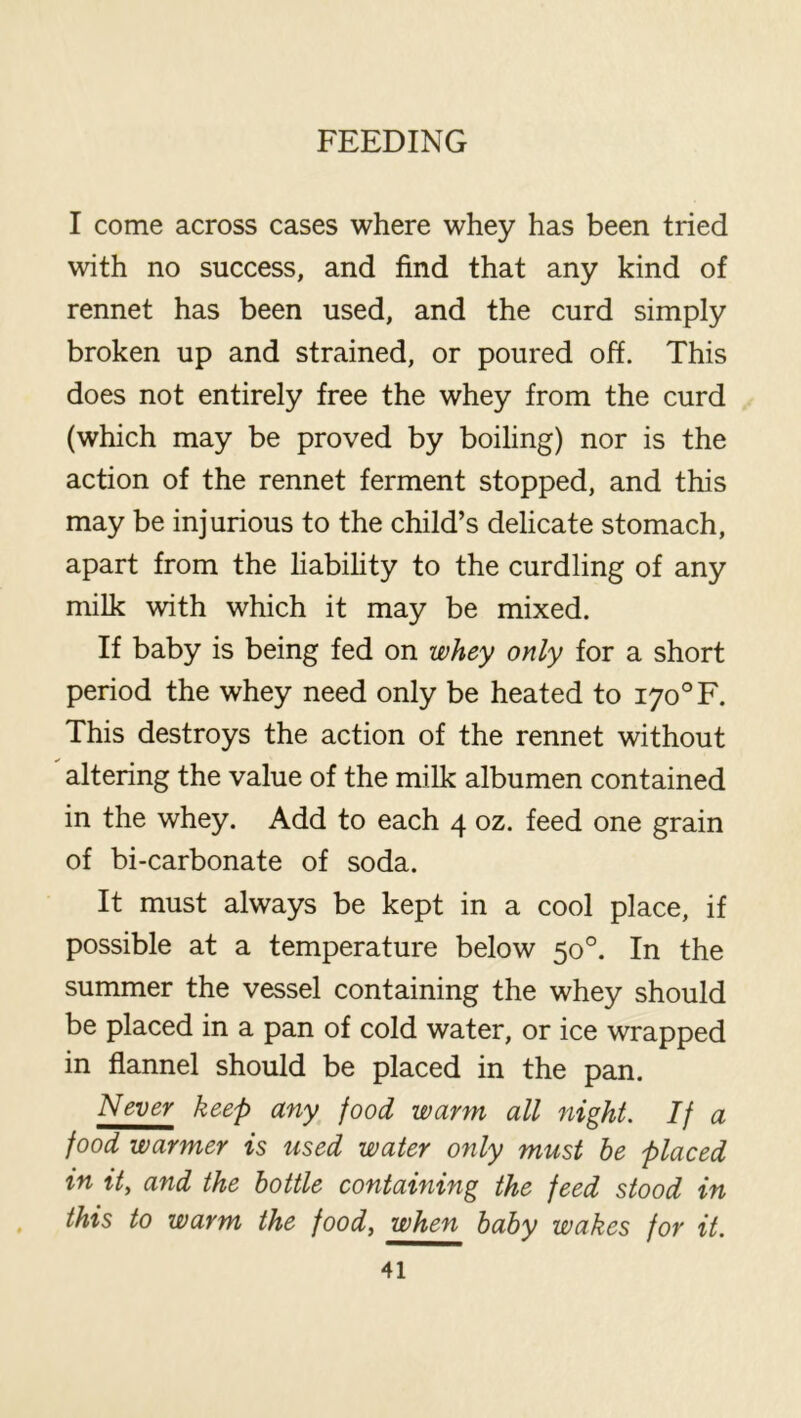 I come across cases where whey has been tried with no success, and find that any kind of rennet has been used, and the curd simply broken up and strained, or poured off. This does not entirely free the whey from the curd (which may be proved by boiling) nor is the action of the rennet ferment stopped, and this may be injurious to the child’s delicate stomach, apart from the liabihty to the curdling of any milk with which it may be mixed. If baby is being fed on whey only for a short period the whey need only be heated to 170° F. This destroys the action of the rennet without altering the value of the milk albumen contained in the whey. Add to each 4 oz. feed one grain of bi-carbonate of soda. It must always be kept in a cool place, if possible at a temperature below 50°. In the summer the vessel containing the whey should be placed in a pan of cold water, or ice wrapped in flannel should be placed in the pan. Never keep any food warm all night. If a food warmer is used water only must be placed in it, and the bottle containing the feed stood in this to warm the food, when baby wakes for it.