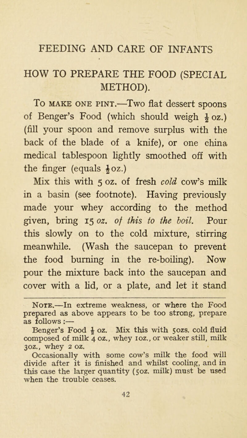 HOW TO PREPARE THE FOOD (SPECIAL METHOD). To MAKE ONE PINT.—^Two flat dcssert spoons of Benger’s Food (which should weigh ^ oz.) (fill your spoon and remove surplus with the back of the blade of a knife), or one china medical tablespoon hghtly smoothed off with the finger (equals ^oz.) Mix this with 5 oz. of fresh cold cow’s milk in a basin (see footnote). Having previously made your whey according to the method given, bring 15 oz. of this to the hoil. Pour this slowly on to the cold mixture, stirring meanwhile. (Wash the saucepan to prevent the food burning in the re-boiling). Now pour the mixture back into the saucepan and cover with a lid, or a plate, and let it stand Note.—In extreme weakness, or where the Food prepared as above appears to be too strong, prepare as follows:— Benger’s Food \ oz. Mix this with 50ZS. cold fluid composed of milk 4 oz., whey loz., or weaker still, milk 30Z., whey 2 oz. Occasionally with some cow’s milk the food will divide after it is finished and whilst cooling, and in this case the larger quantity (50Z. milk) must be used when the trouble ceases.