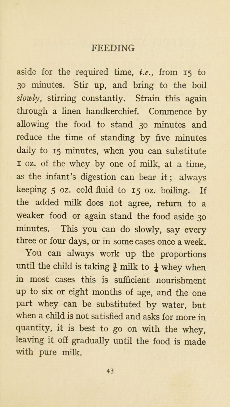 aside for the required time, i.e., from 15 to 30 minutes. Stir up, and bring to the boil slowly, stirring constantly. Strain this again through a hnen handkerchief. Commence by allowing the food to stand 30 minutes and reduce the time of standing by five minutes daily to 15 minutes, when you can substitute I oz. of the whey by one of milk, at a time, as the infant’s digestion can bear it; always keeping 5 oz. cold fluid to 15 oz. boiling. If the added milk does not agree, return to a weaker food or again stand the food aside 30 minutes. This you can do slowly, say every three or four days, or in some cases once a week. You can always work up the proportions until the child is taking f milk to J whey when in most cases this is sufficient nourishment up to six or eight months of age, and the one part whey can be substituted by water, but when a child is not satisfied and asks for more in quantity, it is best to go on with the whey, leaving it off gradually until the food is made with pure milk.