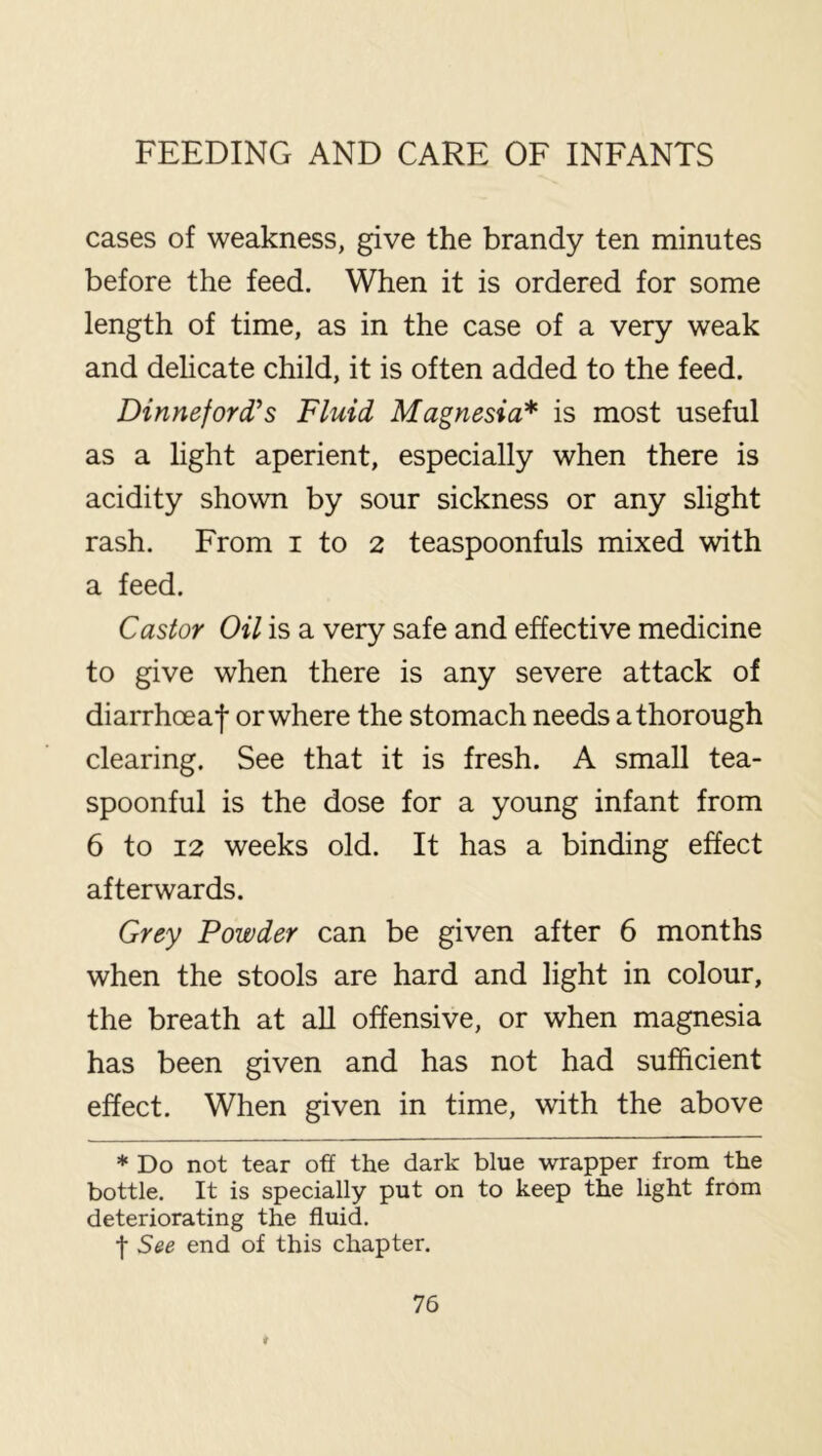 cases of weakness, give the brandy ten minutes before the feed. When it is ordered for some length of time, as in the case of a very weak and dehcate child, it is often added to the feed. Dinneford’s Fluid Magnesia* is most useful as a light aperient, especially when there is acidity shown by sour sickness or any slight rash. From i to 2 teaspoonfuls mixed with a feed. Castor Oil is a very safe and effective medicine to give when there is any severe attack of diarrhoeaf or where the stomach needs a thorough clearing. See that it is fresh. A small tea- spoonful is the dose for a young infant from 6 to 12 weeks old. It has a binding effect afterwards. Grey Powder can be given after 6 months when the stools are hard and light in colour, the breath at aU offensive, or when magnesia has been given and has not had sufficient effect. When given in time, with the above * Do not tear off the dark blue wrapper from the bottle. It is specially put on to keep the light from deteriorating the fluid. t See end of this chapter.