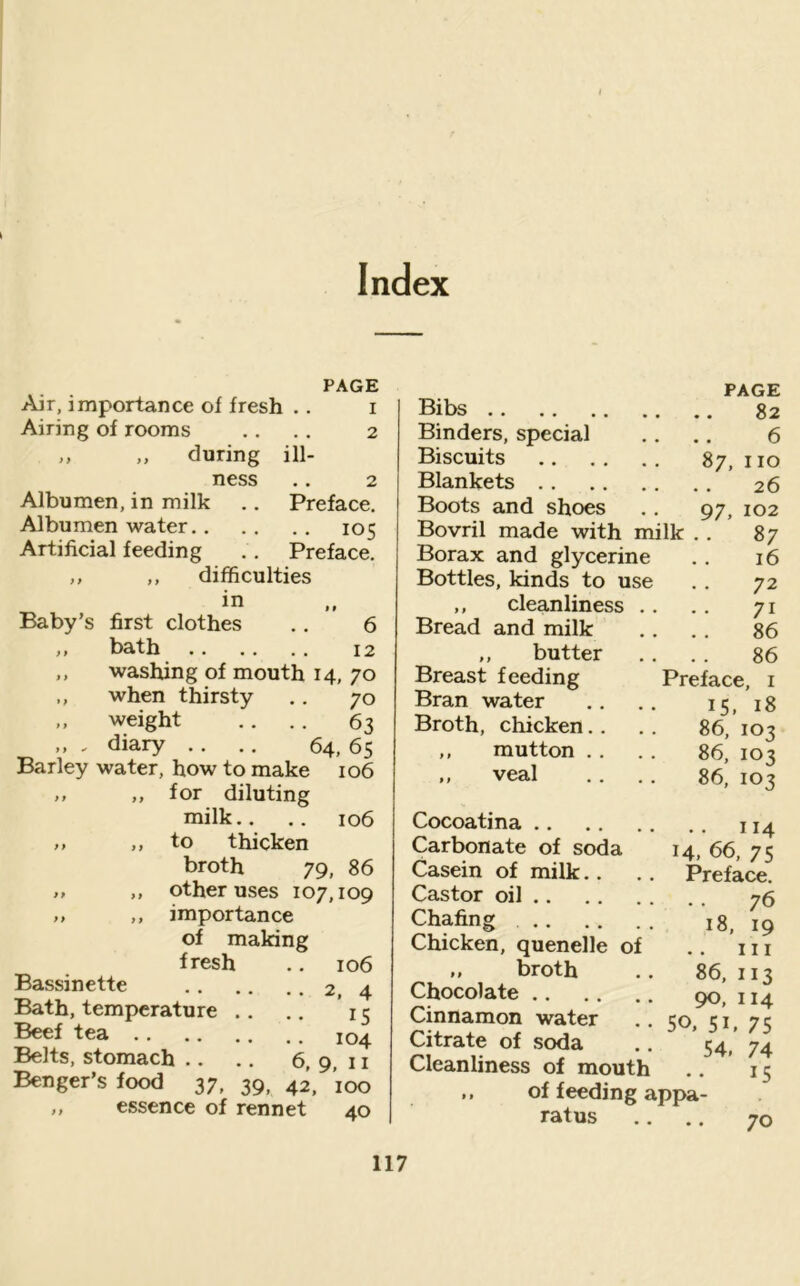 Index PAGE Air, importance of fresh .. i Airing of rooms .. .. 2 ,, ,, during ill- ness ,. 2 Albumen, in milk .. Preface. Albumen water 105 Artificial feeding ., Preface. ,, ,, difficulties in Baby’s first clothes .. 6 ,, bath 12 ,, washing of mouth 14, 70 ,, when thirsty .. 70 ,, weight .. .. 63 ,, , diary .. .. 64, 65 Barley water, how to make 106 „ ,, for diluting milk.. .. 106 ,, ,, to thicken broth 79, 86 ,, ,, other uses 107,109 ,, ,, importance of making fresh .. 106 Bassinette 2, 4 Bath, temperature .. .. 15 Beef tea 104 Belts, stomach .. .. 6, 9, 11 Benger’s food 37, 39, 42, 100 ,, essence of rennet 40 Bibs Binders, special Biscuits Blankets .. Boots and shoes Bovril made with milk Borax and glycerine Bottles, kinds to use ,, cleanliness Bread and milk ,, butter Breast feeding Bran water Broth, chicken.. ,, mutton . . veal PAGE 82 6 87, no 26 97, 102 87 Cocoatina .. Carbonate of soda Casein of milk.. Castor oil .. Chafing .. Chicken, quenelle of ,, broth Chocolate .. Cinnamon water Citrate of soda Cleanliness of mouth of feeding appa- ratus 16 72 71 86 86 Preface, i 15. 18 86, 103 86, 103 86, 103 .. 114 14, 66, 75 Preface. .. 76 18, 19 III 86, 113 90, 114 50. 51, 75 54, 74 15 70