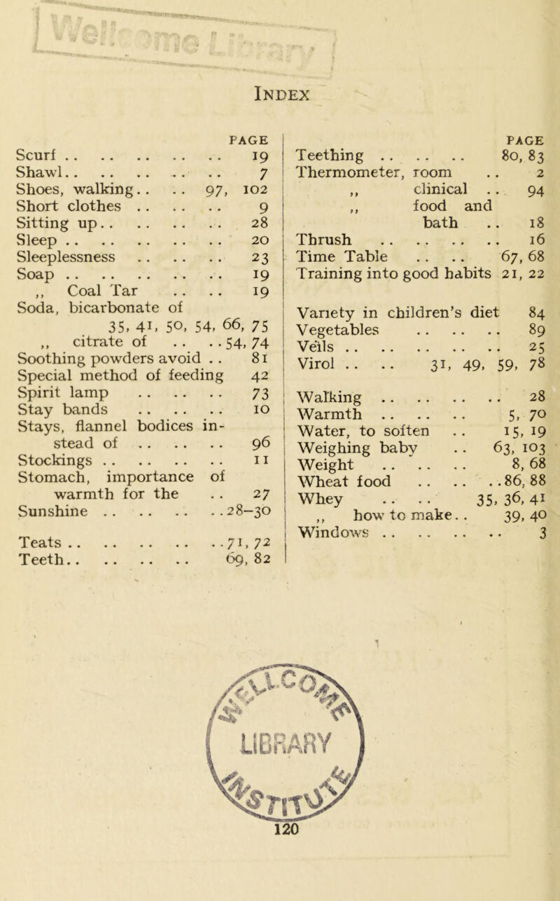 PAGE PAGE Scurf .. .. 19 Teething .. 80, 83 Shawl .... 7 Thermometer, room 2 Shoes, walking.. 97, 102 1 > clinical • 94 Short clothes .. .... 9 f f food and Sitting up.. 28 bath 18 Sleep 20 Thrush 16 Sleeplessness .. . . 23 Time Table • • • • 67, 68 Soap .. .. 19 Training into good habits 21, 22 ,, Coal Tar 19 Soda, bicarbonate of 35, 41, 50, 54, 66, 75 .. citrate of .. . • 54, 74 Soothing powders avoid . Special method of feeding Spirit lamp Stay bands Stays, flannel bodices in stead of Stockings Stomach, importance of warmth for the 81 42 73 10 96 11 27 Sunshine 28—30 Teats Teeth, ■71.72 69, 82 Variety in children’s diet 84 Vegetables 89 Veils 25 Virol .. .. 31, 49. 59. 78 Walking 28 Warmth 5, 7^> Water, to soften .. 15, 19 Weighing babv .. 63, 103 Weight .. '.. . . 8, 68' Wheat food 86,88 Whey .. .. 35, 36, 4i ’ ,, how to make.. 39,40 V I Windows 3