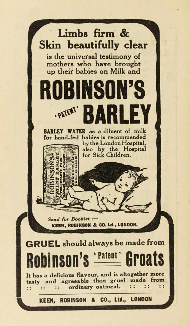 Limbs firm & Skin beautifully clear is the universal testimony of mothers who have brought up their babies on Milk and ROBINSON’S BARLEY BARLEY WATER as a diluent of milk for hand-fed babies is recommended by the London Hospital, also by the Hospital for Sicic Children. Send for Booklet : KEEN, ROBINSON & CO. Ld-, LONDON. Robinson’s gruel should always be made from ’• Groats It has a delicious flavour, and is altogether more tasty and agreeable than gruel made from ;: ;; :: ordinary oatmeal. : : :: : : KEEN, ROBINSON & CO., Ltd., LONDON