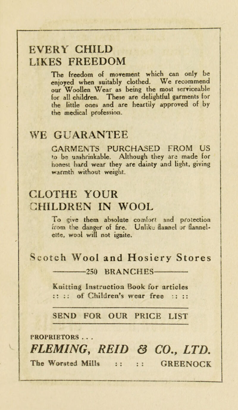 EVERY CHILD LIKES FREEDOM The freedom of morement which can only be enjoyed when suitably clothed. We recommend our Woollen Wear as being the most serticeable for all children. These are delightful garments for the little ones and are heartily approved of by the medical profession. WE GUARANTEE GARMENTS PURCHASED FROM US ^o be unshrinkable. Although they are made for honest hard wear they arc dainty and light, giving warmth without weight. CLOTHE YOUR CHILDREN IN WOOL To give them absolute comfort and protection from the danger of fire. Unlike Sannel or flannel- ette, wool will not ignite. Scotch Wool and Hosiery Stores 250 BRANCHES Kuittiag instruction Book for articles :: :: of Children’s wear free ;: :: SEND FOR OUR PRICE LIST PROPRIETORS . . . FLEMING, REID & CO., LTD. The Worsted Mills : : : : GREENOCK