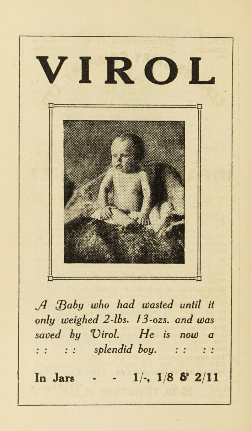 ^aby who had wasted untd it only weighed 2~lbs. 13-ozs. and was saved by %)irol. He is now a : : : : splendid boy. : : : : VIROL In Jars 1/-, 1/8 & 2/11