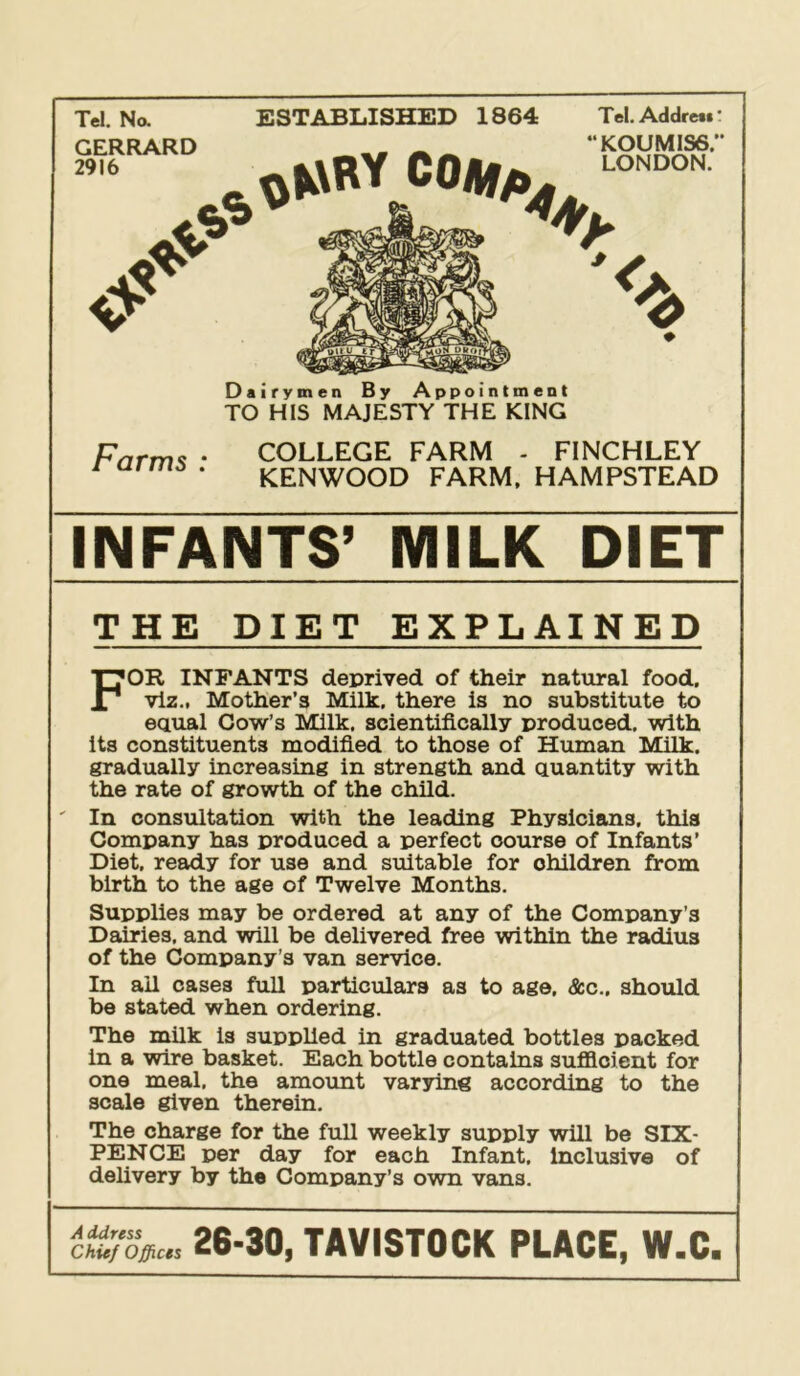 Tel. Na GERRARD 2916 ESTABLISHED 1864 Tel. Addrett * koumiss; LONDON. 0? Dairymen By Appointment TO HIS MAJESTY THE KING Farms : COLLEGE FARM - FINCHLEY KENWOOD FARM. HAMPSTEAD INFANTS’ MILK DIET THE DIET EXPLAINED For infants deprived of their natural food, viz., Mother’s Milk, there is no substitute to equal Cow’s Milk, scientifically produced, with its constituents modified to those of Human Milk, gradually increasing in strength and quantity with the rate of growth of the child. ' In consultation with the leading Physicians, this Company has produced a perfect course of Infants’ Diet, ready for use and suitable for children from birth to the age of Twelve Months. Supplies may be ordered at any of the Company’s Dairies, and will be delivered free within the radius of the Company ’s van service. In ail cases full particulars as to ago. &c., should be stated when ordering. The milk is supplied in graduated bottles packed in a wire basket. Each bottle contains sufficient for one meal, the amount varying according to the scale given therein. The charge for the full weekly supply will be SIX- PENCE per day for each Infant. Inclusive of delivery by the Company’s own vans. Chief Offices 26-30, TAVISTOCK PLACE, W.C.