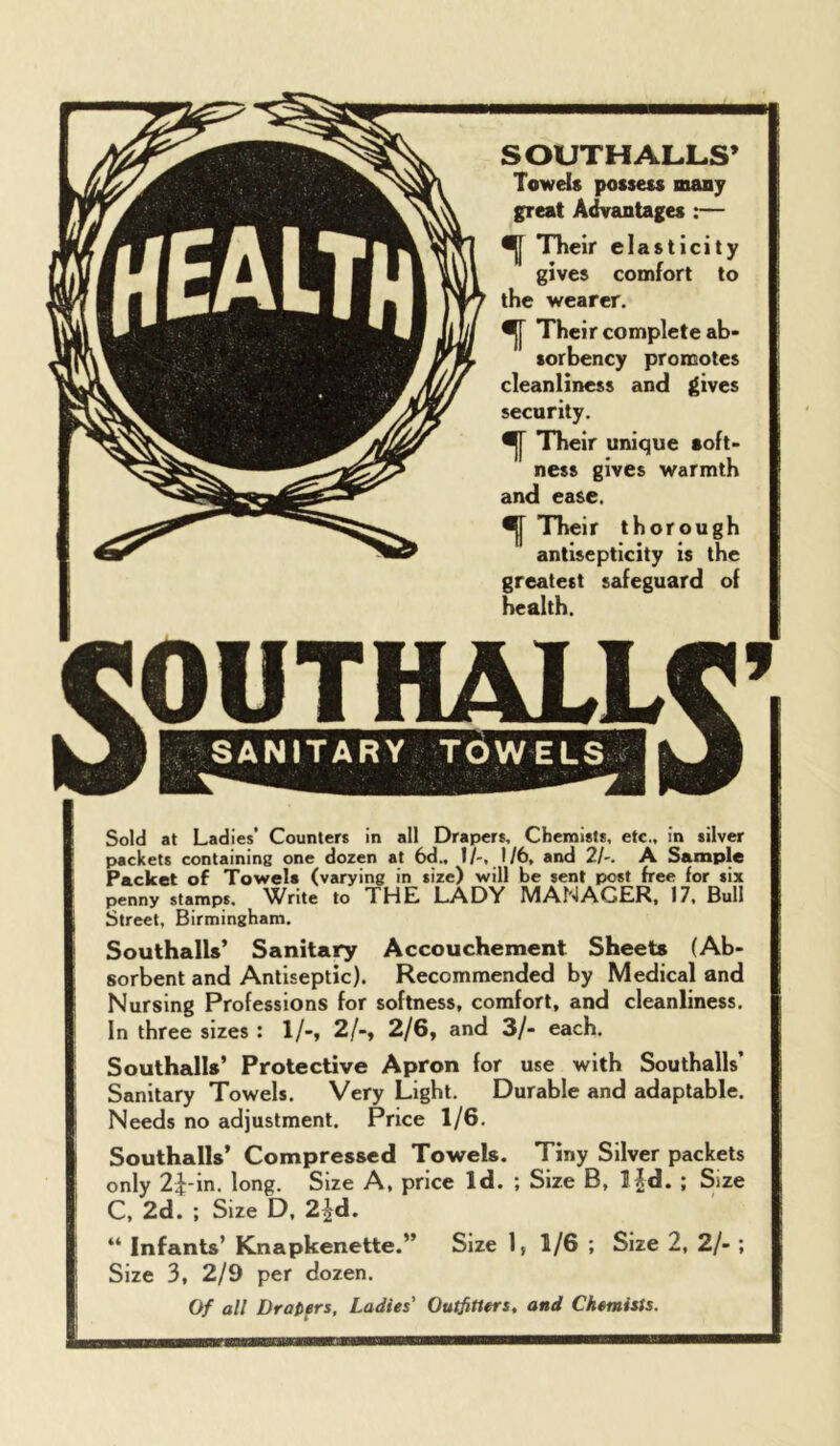 SOUTH ALLS’ Towels possess many great Advantages :— ^ TTieir elasticity gives comfort to the wearer. ^ Their complete ab- sorbency promotes cleanliness and gives security. Their unique soft- ness gives warmth and ease. ^ Their thorough antisepticity is the greatest safeguard of health. Sold at Ladies’ Counters in all Drapers, Chemists, etc., in silver packets containing one dozen at 6d.. I/-, 1/6, and 2/-. A Sample Packet of Towels (varying in size) will be sent post free for six penny stamps, ^^rite to THE LADY MANAGER, 17, Bull Street, Birmingham. Southalls’ Sanitary Accouchement Sheets (Ab- sorbent and Antiseptic). Recommended by Medical and Nursing Professions for softness, comfort, and cleanliness. In three sizes : 1/-, 2/-, 2/6, and 3/- each. Southalls’ Protective Apron for use with Southalls’ Sanitary Towels. Very Light. Durable and adaptable. Needs no adjustment. Price 1/6. Southalls’ Compressed Towels. Tiny Silver packets only 2i-in. long. Size A, price Id. ; Size B, l|d. ; Size C, 2d. ; Size D, 2^d. “ Infants’ Knapkenette.” Size 1, 1/6 ; Size 2, 2/- ; Size 3, 2/9 per dozen. Of all DraDers, Ladies' Outfitters, and Chemists.