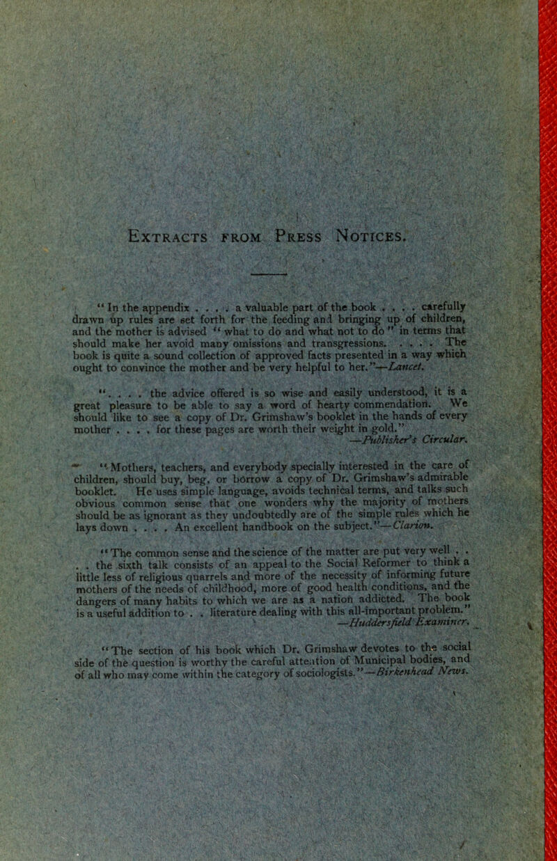 Extracts from Press Notices. “ In the appendix , . . . a valuable part of the book . ... carefully drawn up rules are set forth for the feeding and bringing up of children, and the mother is advised what to do and what not to dO ” in terms that should make her avoid many omissions and transgressions. . . . The book is quite a sound collection of approved facts presented in a way which ought to convince the mother and be very helpful to her,’’-^Lancet, the advice offered is so wise and easily understood, it is a great pleasure to be able to say a word of hearty commendation. We should like to see a copy of Dr. Grimshaw’s booklet in the hands of every mother .... for these pages are worth their weight in gold.” —Publuher^s Circular, ‘‘Mothers, teachers, and everybody sjiecially interested in the care of children, should buy, beg, or borrow a copy of Dr. Grimshaw’s admirable booklet. He uses simple language, avoids technical terms, and talks such obvious common sense that one wonders why the majority of mothers should be as ignorant as they undoubtedly are of the simple rules which he lays down .... An excellent handbook on the subject.”—Clarion. “ The coimnon sense and the science of the matter are put very well . . . . the sixth talk consists of an appeal to the Social Reformer to think a little less of religious quarrels and more of the necessity of inf(»ming future mothers of the needs of childhood, more of good health conditions, and the dangers of many habits to which we are as a nation addicted. The book is a useful addition to . . literature dealing with this all-important problem. ‘ —^Huddersfield Examiner, “ The section of his boc^ which Dr. Grirashaw devotes to the social side of the question is worthy the careful attention of Municipal bodies, and of all who may come within the category of sociologists.”—News.