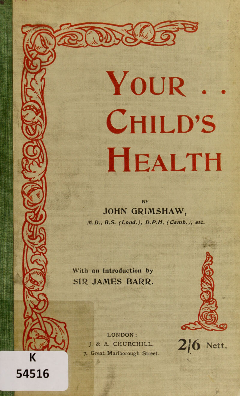 Your . . CHILD’S Health BY JOHN QRIMSHAW, M.D., B.S, (Lond.J, D.P.H. (Camb.Jf etc. 54516 With an Introduction by SIR JAMES BARR. LONDON: J. & A. CHURCHILL, 7, Great Marlborough Street. 2/6 Nett. %