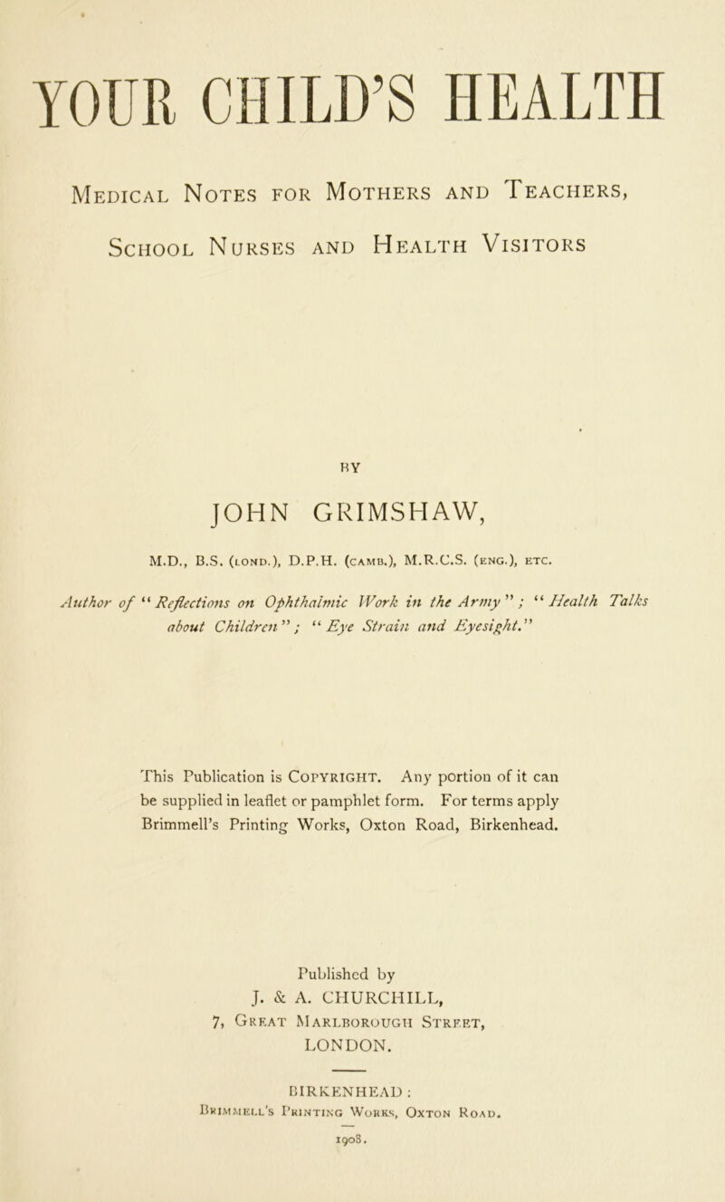 YOUR CHILD’S HEALTH Medical Notes for Mothers and Teachers, School Nurses and Health Visitors RY JOHN GRIMSHAW, M.D., B.S. (lond.), D.P.H. (camb.), M.R.C.S. (eng.), etc. Author of ''' Reflections on Ophthalmic Work in the Army ; ^‘‘Health Talks about Children; ‘‘‘‘Eye Strain and Eyesiflit, This Publication is Copyright. Any portion of it can be supplied in leaflet or pamphlet form. For terms apply Brimmell’s Printing Works, Oxton Road, Birkenhead. Published by J. & A. CHURCHILL, 7, Great Marlborough Street, LONDON. DIRKENHEAD ; Bkim.mei.l’s I’kinting Works, Oxton Roau. iqo3.