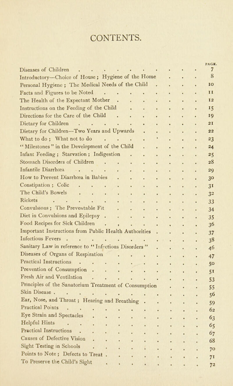 CONTENTS. Diseases of Children Introductory—Choice of House ; Hygiene of the Home Personal Hygiene ; The Medical Needs of the Child Facts and Figures to be Noted The Health of the Expectant Mother Instructions on the Feeding of the Child Directions for the Care of the Child Dietary for Children ..... Dietary for Children—Two Years and Upwards What to do ; What not to do “ Milestones ” in the Development of the Child Infant Feeding ; Starvation ; Indigestion Stomach Disorders of Children Infantile Diarrhoea How to Prevent Diarrhoea in Babies Constipation ; Colic The Child’s Bowels Rickets ..... Convulsions ; 'Fhe Preventable Fit Diet in Convulsions and Epilepsy . Food Recipes for Sick Children Important Instructions from Public Health Authorities Infectious Fevers ...... Sanitary Law in reference to “ InDctious Disorders Diseases of Organs of Respiration Practical Instructions ..... Prevention of Consumption .... Fresh Air and Ventilation .... Principles of the Sanatorium Treatment of Consumption Skin Disease .... *••••• Ear, Nose, and Throat ; Hearing and Breathing Practical Points • ♦ • • * Eye Strain and Spectacles .... Helpful Hints Practical Instructions ..... Causes of Defective Vision .... Sight Testing in Schools .... Points to Note ; Defects to Treat . To Preserve the Child’s Sight PAGE. 7 8 10 11 12 15 19 21 22 23 24 25 28 29 30 31 32 33 34 35 36 37 38 46 47 50 51 53 55 56 59 62 63 65 67 68 70 71 72