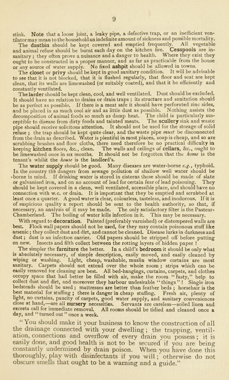 stink. Note that a loose joint, a leaky pipe, a defective trap, or an inefficient ven- tilator may mean to the household an indefinite amount of sickness and possible mortality. The dustbin should be kept covered and emptied frequently. All vegetable and animal refuse should be burnt each day on the kitchen fire. Cesspools are in- sanitary ; they often prove a nuisance and a danger to health. Where they exist they ought to be constructed in a proper manner, and as far as practicable from the house or any source of water supply. No fixed ashpit should be allowed in towns. The closet or privy should be kept in good sanitary condition. It will be advisable to see that it is not blocked, that it is flushed regularly, that floor and seat are kept clean, that its walls are limewashed (or suitably coated), and that it be efficiently and constantly ventilated. The larder should be kept clean, cool, and well ventilated. Dust should be excluded. It should have no relation to drains or drain traps ; its structure and sanitation should be as perfect as possible. If there is a meat safe it should have perforated zinc sides, and be placed in as much cool air and as little dust as possible. Nothing assists the decomposition of animal foods so much as damp heat. The child is particularly sus- ceptible to disease from dirty foods and tainted meats. The scullery sink and waste pipe should receive solicitous attention. It should not be used for the storage of solid refuse ; the trap should be kept quite clear, and the waste pipe must be disconnected from the drain as described. Water is plentiful in most places, soap is cheap, and so are scrubbing brushes and floor cloths, there need therefore be no practical difficulty in keeping kitchen floors, &c., clean. The walls and ceilings of cellars, &c., ought to be limewashed once in six months. It should not be forgotten that the home is the tenant’s whilst the house is the landlord’s. The water supply should be good. Many diseases are water-borne e.g., typhoid. In the country the dangers from sewage pollution of shallow well water should be •borne in mind. If drinking water is stored in cisterns these should be made of slate or galvanised iron, and on no account of lead for certain fear of lead poisoning. They should be kept covered in a clean, well ventilated, accessible place, and should have no connection with w.c. or drain. It is important that they be emptied and scrubbed at least once a quarter. A good water is clear, colourless, tasteless, and inodorous. If it is of suspicious quality a report should be sent to the health authority, so that, if necessary, an analysis of it may be made. The only satisfactory filter is the Pasteur- Chamberland. The boiling of water kills infection in it. This may be necessary. With regard to decoration. Painted (preferably varnished) or distempered walls are best. Flock wall papers should not be used, for they may contain poisonous stuff like arsenic ; they collect dust and dirt, and cannot be cleaned. Disease lurks in darkness and dust; dust is an infection carrier. Old papers should be stripped off before putting on new. Insects and filth collect between the rotting layers of hidden paper ! The simpler the furniture the better. In a child’s bedroom it should ^ only what is absolutely necessary, of simple description, easily moved, and easily cleaned by wiping or washing. Light, cheap, washable, muslin window curtains are most sanitary. Carpets should not extend over the whole room ; strips which can be easily removed for cleaning are best. All bed-hangings, curtains, carpets, and clothes occupy space that had better be filled with air, make the room “fusty,” help to collect dust and dirt, and moreover they harbour undesirable “things ” ! Single iron bedsteads should be used ; mattresses are better than feather beds ; horsehair is the best material for stuffing ; there is danger in cheap stuffing. Fresh air, plenty of light, no curtains, paucity of carpets, good water supply, and sanitary conveniences close at hand,—-are all nursery necessities. Servants are careless—soiled linen and excreta call for immediate removal. All rooms should be tidied and cleaned once a day, and “turned out ” once a week. “ You should make it your business to know the construction of all the drainage connected with your dwelling; the trapping, ventil- ation, connections and overflow of every drain you possess; it is easily done, and good health is not to be secured if you are being constantly undermined by drain poison. When you have done this thoroughly, play with disinfectants if you will; otherwise do not obscure smells that ought to be a warning and a guide.”