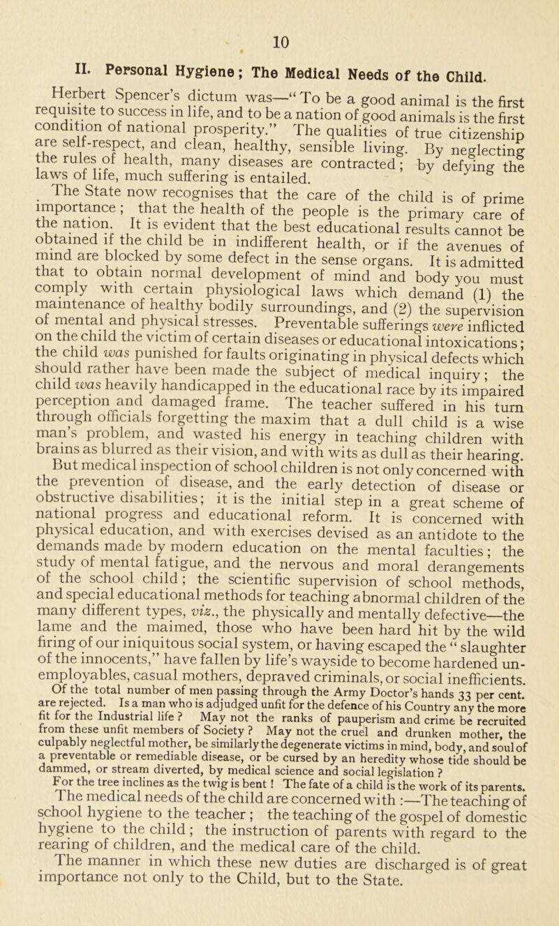 II. Personal Hygiene; The Medical Needs of the Child. Herbert Spencer s dictum was—“To be a good animal is the first requisite to success m life, and to be a nation of good animals is the first condition of national prosperity.” The qualities of true citizenship are self-respect, and clean, healthy, sensible living. By neglecting the rules of health, many diseases are contracted; by defying the laws of life, much suffering is entailed. ^ ° The State now recognises that the care of the child is of prime importance ; that the health of the people is the primary care of the nation It is evident that the best educational results cannot be obtained if the child be in indifferent health, or if the avenues of rnmd are blocked by some defect in the sense organs. It is admitted that to obtain normal development of mind and body you must cornply with certain physiological laws which demand (1) the niamtenance of healthy bodily surroundings, and (2) the supervision ot mental and physmal stresses. Preventable sufferings were inflicted on the child the victim of certain diseases or educational intoxications ■ the child was punished for faults originating in physical defects which should rather have been made the subject of medical inquiry ■ the child was heavily handicapped in the educational race by its impaired perception and damaged frame. The teacher suffered in his turn through officials forgetting the maxim that a dull child is a wise man s problem, and wasted his energy in teaching children with Dr3.ins RS blurred h.s their vision, nnd with wits ns dull ns their henring. But medical inspection of school children is not only concerned with the prevention of disease, and the early detection of disease or obstructive disabilities, it is the initial step in a great scheme of national progress and educational reform. It is concerned with physical education, and with exercises devised as an antidote to the demands made by modern education on the mental faculties; the study of mental fatigue, and the nervous and moral derangements of the school child, the scientific supervision of school methods, and special educational methods for teaching abnormal children of the many different types, viz., the physically and mentally defective—the lame and the maimed, those who have been hard hit by the wild firing of our iniquitous social system, or having escaped the “ slaughter of the innocents, have fallen by life s wayside to become hardened un~ employables, casual mothers, depraved criminals, or social inefheients. Of the total number of men passing through the Army Doctor’s hands 33 per cent, are rejected. Is a man who is adjudged unfit for the defence of his Country any the more fit for the Industrial life ? May not the ranks of pauperism and crime be recruited from these unfit members of Society ? May not the cruel and drunken mother, the culpably neglectful mother, be similarly the degenerate victims in mind, body, and soul of a preventable or remediable disease, or be cursed by an heredity whose tide should be dammed, or stream diverted, by medical science and social legislation ? For the tree inclines as the twig is bent! The fate of a child is the work of its parents. The mcdicul needs of the child nre concerned with !—The tenchmg of school hygiene to the teacher ; the teaching of the gospel of domestic hygiene to the child ; the instruction of parents with regard to the rearing of children, and the medical care of the child. The manner in which these new duties are discharged is of great importance not only to the Child, but to the State.