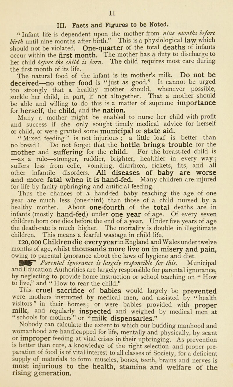 III. Facts and Figures to be Noted. “ Infant life is dependent upon the mother from^ nine months before birth until nine months after birth.” This is a physiological law which should not be violated. One-quarter of the total deaths of infants occur within the first month. The mother has a duty to discharge to her child before the child is born. The child requires most care during the first month of its life. The natural food of the infant is its mother’s milk. Do not be deceived—no other food is “just as good.” It cannot be urged too strongly that a healthy mother should, whenever possible, suckle her child, in part, if not altogether. That a mother should be able and willing to do this is a matter of supreme importance for herself, the child, and the nation. Many a mother might be enabled to nurse her child with profit and success if she only sought timely medical advice for herself or child, or were granted some municipal or state aid. “ Mixed feeding ” is not injurious; a little loaf is better than no bread ! Do not forget that the bottle brings trouble for the mother and suffering for the child. For the breast-fed child is —as a rule—stronger, ruddier, brighter, healthier in every way; suffers less from colic, vomiting, diarrhoea, rickets, fits, and all other infantile disorders. All diseases of baby are worse and more fatal when it is hand-fed. Many children are injured for life by faulty upbringing and artificial feeding. Thus the chances of a hand-fed baby reaching the age of one year are much less (one-third) than those of a child nursed by a healthy mother. About one-fourth of the total deaths are in infants (mostly hand-fed) under one year of age. Of every seven children born one dies before the end of a year. Under five years of age the death-rate is much higher. The mortality is double in illegitimate children. This means a fearful wastage in child life, 120,000 Children die every year in England and Wales under twelve months of age, whilst thousands more live on in misery and pain, owing to parental ignorance about the laws of hygiene and diet. Parental ignorance is largely responsible for this. Municipal and Education Authorities are largely responsible for parental ignorance, by neglecting to provide home instruction or school teaching on “ How to live,” and “ How to rear the child.” This cruel sacrifice of babies would largely be prevented were mothers instructed by medical men, and assisted by “ health visitors ” in their homes; or were babies provided with proper milk, and regularly inspected and weighed by medical men at “ schools for mothers ” or “ milk dispensaries.” Nobody can calculate the extent to which our budding manhood and womanhood are handicapped for life, mentally and physically, by scant or improper feeding at vital crises in their upbringing. As prevention is better than cure, a knowledge of the right selection and proper pre- paration of food is of vital interest to all classes of Society, for a deficient supply of materials to form muscles, bones, teeth, brains and nerves is most injurious to the health, stamina and welfare of the rising generation.