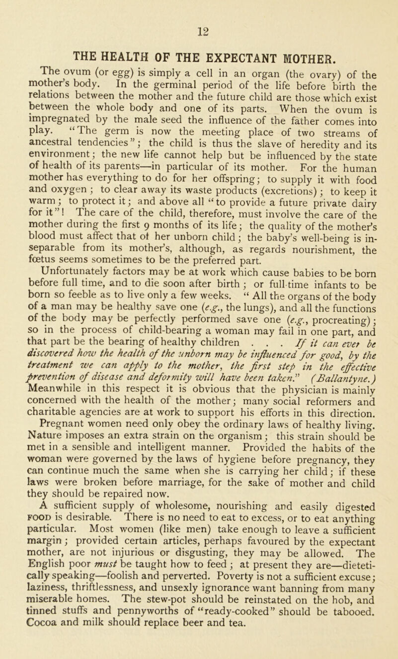 THE HEALTH OF THE EXPECTANT MOTHER. The ovum (or egg) is simply a cell in an organ (the ovary) of the mother’s body. In the germinal period of the life before birth the relations between the mother and the future child are those which exist between the whole body and one of its parts. When the ovum is impregnated by the male seed the influence of the father comes into play. “The germ is now the meeting place of two streams of ancestral tendencies”; the child is thus the slave of heredity and its environment; the new life cannot help but be influenced by the state of health of its parents—in particular of its mother. For the human mother has everything to do for her offspring; to supply it with food and oxygen ; to clear away its waste products (excretions); to keep it warm; to protect it; and above all “to provide a future private dairy for it”! The care of the child, therefore, must involve the care of the mother during the first 9 months of its life; the quality of the mother’s blood must affect that of her unborn child; the baby’s well-being is in- separable from its mother’s, although, as regards nourishment, the foetus seems sometimes to be the preferred part. Unfortunately factors may be at work which cause babies to be born before full time, and to die soon after birth ; or full time infants to be born so feeble as to live only a few weeks. “ All the organs of the body of a man may be healthy save one (e.g., the lungs), and all the functions of the body may be perfectly performed save one {eg., procreating); so in the process of child-bearing a woman may fail in one part, and that part be the bearing of healthy children . . . If it can evet be discovered how the health of the unborn may be influenced for good, by the treatment we can apply to the mother, the first step in the effective prevention of disease and deformity will have been taken! (Ballantyne.) Meanwhile in this respect it is obvious that the physician is mainly concerned with the health of the mother; many social reformers and charitable agencies are at work to support his efforts in this direction. Pregnant women need only obey the ordinary laws of healthy living. Nature imposes an extra strain on the organism; this strain should be met in a sensible and intelligent manner. Provided the habits of the woman were governed by the laws of hygiene before pregnancy, they can continue much the same when she is carrying her child; if these laws were broken before marriage, for the sake of mother and child they should be repaired now. A sufficient supply of wholesome, nourishing and easily digested FOOD is desirable. There is no need to eat to excess, or to eat anything particular. Most women (like men) take enough to leave a sufficient margin; provided certain articles, perhaps favoured by the expectant mother, are not injurious or disgusting, they may be allowed. The English poor must be taught how to feed ; at present they are—dieteti- cally speaking—foolish and perverted. Poverty is not a sufficient excuse; laziness, thriftlessness, and unsexly ignorance want banning from many miserable homes. The stew-pot should be reinstated on the hob, and tinned stuffs and pennyworths of “ready-cooked” should be tabooed. Cocoa and milk should replace beer and tea.