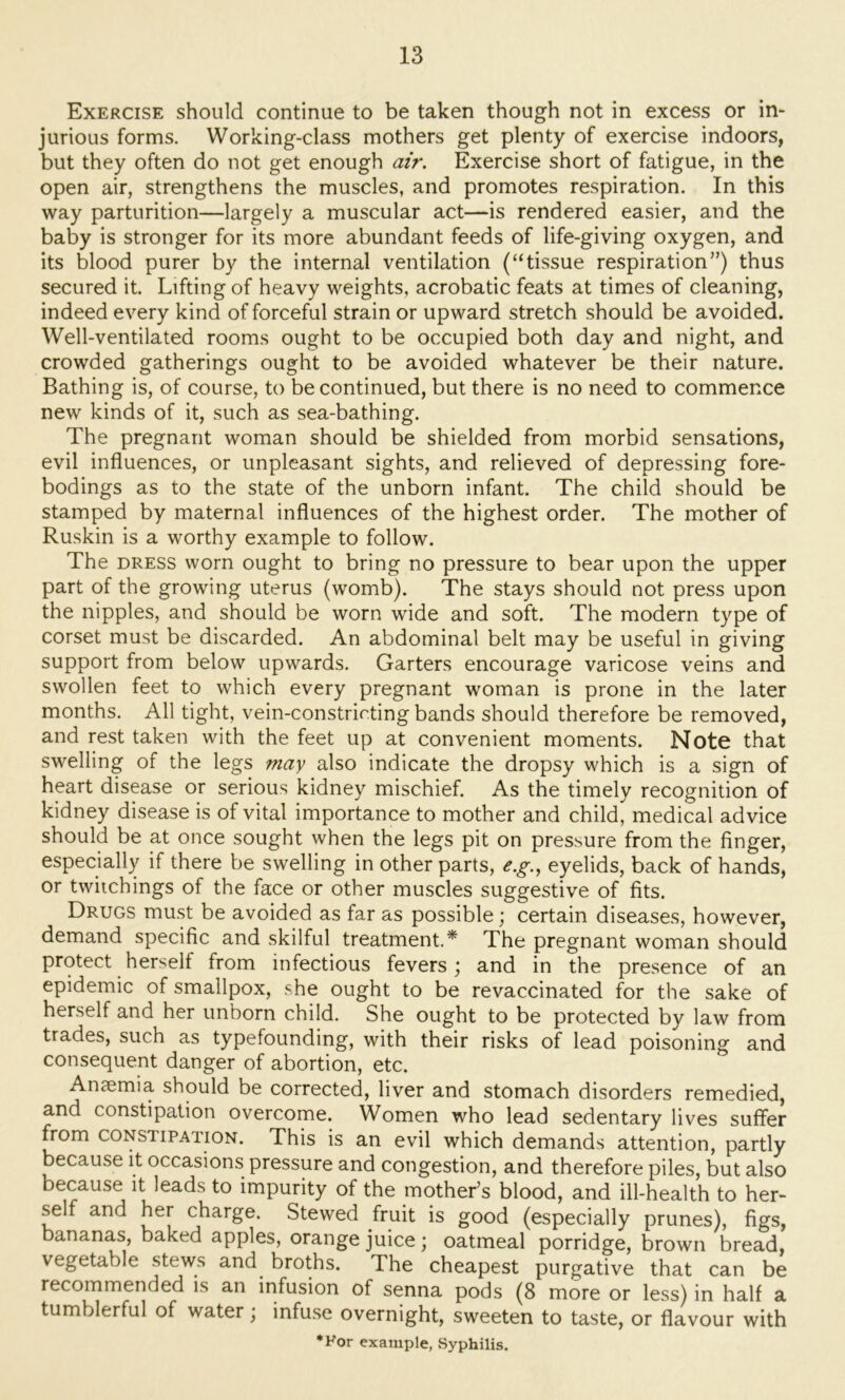 Exercise should continue to be taken though not in excess or in- jurious forms. Working-class mothers get plenty of exercise indoors, but they often do not get enough air. Exercise short of fatigue, in the open air, strengthens the muscles, and promotes respiration. In this way parturition—largely a muscular act—is rendered easier, and the baby is stronger for its more abundant feeds of life-giving oxygen, and its blood purer by the internal ventilation (“tissue respiration”) thus secured it. Lifting of heavy weights, acrobatic feats at times of cleaning, indeed every kind of forceful strain or upward stretch should be avoided. Well-ventilated rooms ought to be occupied both day and night, and crowded gatherings ought to be avoided whatever be their nature. Bathing is, of course, to be continued, but there is no need to commence new kinds of it, such as sea-bathing. The pregnant woman should be shielded from morbid sensations, evil influences, or unpleasant sights, and relieved of depressing fore- bodings as to the state of the unborn infant. The child should be stamped by maternal influences of the highest order. The mother of Ruskin is a worthy example to follow. The DRESS worn ought to bring no pressure to bear upon the upper part of the growing uterus (womb). The stays should not press upon the nipples, and should be worn wide and soft. The modern type of corset must be discarded. An abdominal belt may be useful in giving support from below upwards. Garters encourage varicose veins and swollen feet to which every pregnant woman is prone in the later months. All tight, vein-constricting bands should therefore be removed, and rest taken with the feet up at convenient moments. Note that swelling of the legs may also indicate the dropsy which is a sign of heart disease or serious kidney mischief. As the timely recognition of kidney disease is of vital importance to mother and child, medical advice should be at once sought when the legs pit on pressure from the finger, especially if there be swelling in other parts, e.g.^ eyelids, back of hands, or twiichings of the face or other muscles suggestive of fits. Drugs must be avoided as far as possible; certain diseases, however, demand specific and skilful treatment.* The pregnant woman should protect herself from infectious fevers; and in the presence of an epidemic of smallpox, she ought to be revaccinated for the sake of herself and her unborn child. She ought to be protected by law from trades, such as typefounding, with their risks of lead poisoning and consequent danger of abortion, etc. Anaemia should be corrected, liver and stomach disorders remedied, and constipation overcome. Women who lead sedentary lives suffer from CONSTIPATION. This is an evil which demands attention, partly because it occasions pressure and congestion, and therefore piles, but also because it leads to impurity of the mother’s blood, and ill-health to her- self and her charge. Stewed fruit is good (especially prunes), figs, bananas, baked apples, orange juice; oatmeal porridge, brown bread, vegetable stews and broths. The cheapest purgative that can be recommended is an infusion of senna pods (8 more or less) in half a tumblerful of water; infuse overnight, sweeten to taste, or flavour with *Kor example, Syphilis.