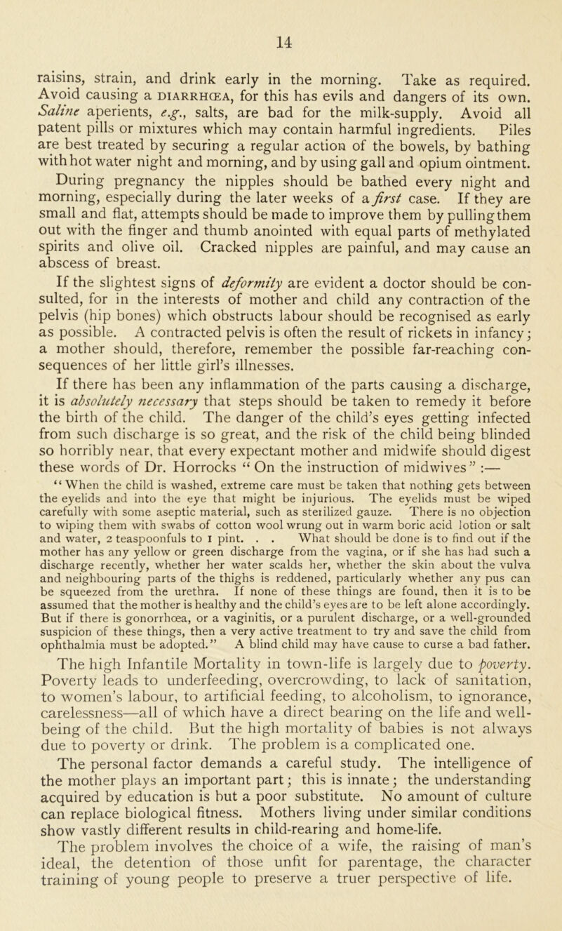 raisins, strain, and drink early in the morning. Take as required. Avoid causing a diarrhcea, for this has evils and dangers of its own. Sahnt aperients, e.g.^ salts, are bad for the milk-supply. Avoid all patent pills or mixtures which may contain harmful ingredients. Piles are best treated by securing a regular action of the bowels, by bathing with hot water night and morning, and by using gall and opium ointment. During pregnancy the nipples should be bathed every night and morning, especially during the later weeks of a first case. If they are small and flat, attempts should be made to improve them by pulling them out with the finger and thumb anointed with equal parts of methylated spirits and olive oil. Cracked nipples are painful, and may cause an abscess of breast. If the slightest signs of deformity are evident a doctor should be con- sulted, for in the interests of mother and child any contraction of the pelvis (hip bones) which obstructs labour should be recognised as early as possible. A contracted pelvis is often the result of rickets in infancy; a mother should, therefore, remember the possible far-reaching con- sequences of her little girl’s illnesses. If there has been any infiammation of the parts causing a discharge, it is absolutely fiecessary that steps should be taken to remedy it before the birth of the child. The danger of the child’s eyes getting infected from such discharge is so great, and the risk of the child being blinded so horribly near, that every expectant mother and midwife should digest these words of Dr. Horrocks “ On the instruction of midwives” :— “ When the child is washed, extreme care must be taken that nothing gets between the eyelids and into the eye that might be injurious. The eyelids must be wiped carefully with some aseptic material, such as sterilized gauze. There is no objection to wiping them with swabs of cotton wool wrung out in warm boric acid lotion or salt and water, 2 teaspoonfuls to l pint. . . What should be done is to find out if the mother has any yellow or green discharge from the vagina, or if she has had such a discharge recently, whether her water scalds her, whether the skin about the vulva and neighbouring parts of the thighs is reddened, particularly whether any pus can be squeezed from the urethra. If none of these things are found, then it is to be assumed that the mother is healthy and the child’s eyes are to be left alone accordingly. But if there is gonorrhoea, or a vaginitis, or a purulent discharge, or a well-grounded suspicion of these things, then a very active treatment to try and save the child from ophthalmia must be adopted.” A blind child may have cause to curse a bad father. The high Infantile Mortality in town-life is largely due to poverty. Poverty leads to underfeeding, overcrowding, to lack of sanitation, to women’s labour, to artificial feeding, to alcoholism, to ignorance, carelessness—all of which have a direct bearing on the life and well- being of the child. But the high mortality of babies is not always due to poverty or drink. The problem is a complicated one. The personal factor demands a careful study. The intelligence of the mother plays an important part; this is innate; the understanding acquired by education is but a poor substitute. No amount of culture can replace biological fitness. Mothers living under similar conditions show vastly different results in child-rearing and home-life. The problem involves the choice of a wife, the raising of man’s ideal, the detention of those unfit for parentage, the character training of young people to preserve a truer perspective of life.