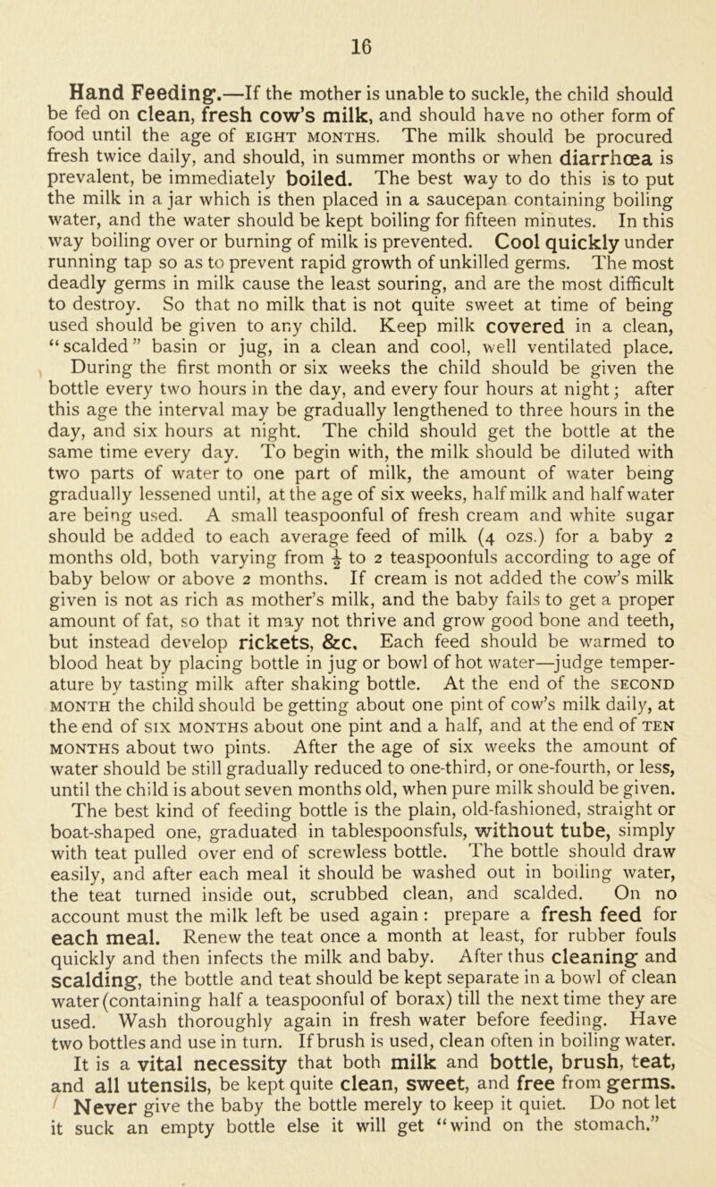 Hand Feeding*.—If the mother is unable to suckle, the child should be fed on clean, fresh cow’s milk, and should have no other form of food until the age of eight months. The milk should be procured fresh twice daily, and should, in summer months or when diarrhoea is prevalent, be immediately boiled. The best way to do this is to put the milk in a jar which is then placed in a saucepan containing boiling water, and the water should be kept boiling for fifteen minutes. In this way boiling over or burning of milk is prevented. Cool quickly under running tap so as to prevent rapid growth of unkilled germs. The most deadly germs in milk cause the least souring, and are the most difficult to destroy. So that no milk that is not quite sweet at time of being used should be given to any child. Keep milk covered in a clean, “scalded” basin or jug, in a clean and cool, well ventilated place. During the first month or six weeks the child should be given the bottle every two hours in the day, and every four hours at night; after this age the interval may be gradually lengthened to three hours in the day, and six hours at night. The child should get the bottle at the same time every day. To begin with, the milk should be diluted with two parts of water to one part of milk, the amount of water being gradually lessened until, at the age of six weeks, half milk and half water are being used. A small teaspoonful of fresh cream and white sugar should be added to each average feed of milk (4 ozs.) for a baby 2 months old, both varying from ^ to 2 teaspoonfuls according to age of baby below or above 2 months. If cream is not added the cow’s milk given is not as rich as mother’s milk, and the baby fails to get a proper amount of fat, so that it may not thrive and grow good bone and teeth, but instead develop rickets, &C, Each feed should be warmed to blood heat by placing bottle in jug or bowl of hot water—^judge temper- ature by tasting milk after shaking bottle. At the end of the second MONTH the child should be getting about one pint of cow’s milk daily, at the end of six months about one pint and a half, and at the end of ten MONTHS about two pints. After the age of six weeks the amount of water should be still gradually reduced to one-third, or one-fourth, or less, until the child is about seven months old, when pure milk should be given. The best kind of feeding bottle is the plain, old-fashioned, straight or boat-shaped one, graduated in tablespoonsfuls, without tube, simply with teat pulled over end of screwless bottle. The bottle should draw easily, and after each meal it should be washed out in boiling water, the teat turned inside out, scrubbed clean, and scalded. On no account must the milk left be used again : prepare a fresh feed for each meal. Renew the teat once a month at least, for rubber fouls quickly and then infects the milk and baby. After thus cleaning and scalding, the bottle and teat should be kept separate in a bowl of clean water (containing half a teaspoonful of borax) till the next time they are used. Wash thoroughly again in fresh water before feeding. Have two bottles and use in turn. If brush is used, clean often in boiling water. It is a vital necessity that both milk and bottle, brush, teat, and all utensils, be kept quite clean, sweet, and free from germs. ' Never give the baby the bottle merely to keep it quiet. Do not let it suck an empty bottle else it will get “wind on the stomach.”