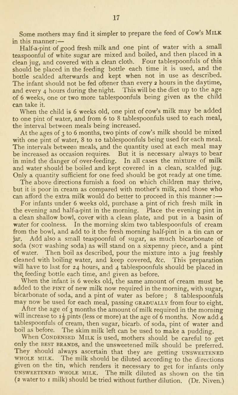Some mothers may find it simpler to prepare the feed of Cow’s Milk in this manner:— Half-a-pint of good fresh milk and one pint of water with a small teaspoonful of white sugar are mixed and boiled, and then placed in a clean jug, and covered with a clean cloth. Four tablespoonfuls of this should be placed in the feeding bottle each time it is used, and the bottle scalded afterwards and kept when not in use as described. The infant should not be fed oftener than every 2 hours in the daytime, and every 4 hours during the night. This will be the diet up to the age of 6 weeks, one or two more tablespoonfuls being given as the child can take it. When the child is 6 weeks old, one pint of cow’s milk may be added to one pint of water, and from 6 to 8 tablespoonfuls used to each meal, the interval between meals being increased. At the ages of 3 to 6 months, two pints of cow’s milk should be mixed with one pint of water, 8 to 10 tablespoonfuls being used for each meal. The intervals between meals, and the quantity used at each meal may be increased as occasion requires. But it is necessary always to bear in mind the danger of over-feeding. In all cases the mixture of milk and water should be boiled and kept covered in a clean, scalded jug. Only a quantity sufficient for one feed should be got ready at one time. The above directions furnish a food on which children may thrive, but it is poor in cream as compared with mother’s milk, and those who can afford the extra milk would do better to proceed in this manner:— For infants under 6 weeks old, purchase a pint of rich fresh milk in the evening and half-a-pint in the morning. Place the evening pint in a clean shallow bowl, cover with a clean plate, and put in a basin of water for coolness. In the morning skim two tablespoonfuls of cream from the bowl, and add to it the fresh morning half-pint in a tin can or jar. Add also a small teaspoonful of sugar, as much bicarbonate of soda (not washing soda) as will stand on a sixpenny piece, and a pint of water. Then boil as described, pour the mixture into a jug freshly cleaned with boiling water, and keep covered, &c. This preparation will have to last for 24 hours, and 4 tablespoonfuls should be placed in the, feeding bottle each time, and given as before. When the infant is 6 weeks old, the same amount of cream must be added to the pint of new milk now required in the morning, with sugar, bicarbonate of soda, and a pint of water as before ; 8 tablespoonfuls may now be used for each meal, passing gradually from four to eight. After the age of 3 months the amount of milk required in the morning will increase to i-^ pints (less or more) at the age of 6 months. Now add 4 tablespoonfuls of cream, then sugar, bicarb, of soda, pint of water and boil as before. The skim milk left can be used to make a pudding. When Condensed Milk is used, mothers should be careful to get only the best brands, and the unsweetened milk should be preferred. They should always ascertain that they are getting unsweetened WHOLE Mii.K. The milk should be diluted according to the directions given on the tin, which renders it necessary to get for infants only unsweetened whole milk. The milk diluted as shown on the tin (2 water to i milk) should be tried without further dilution. (Dr. Niven.)