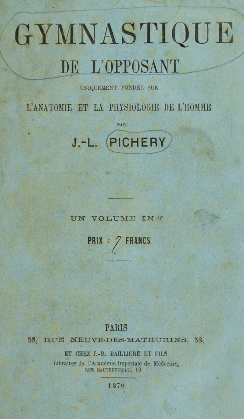 DE L’OPPOSANT UNIQUEMENT FONDÉE SUR L’ANATOMIE ET LA PHYSIOLOGIE HE L’HOMME PAR J.-L (PICHERY TJlSr VOLTJMIE IN-S” PRIX : 7 FRANCS PAMS 58, HUE NEUVE-DES-MATHIUniNS, 58. ET CHEZ J.-B. BAILLIÈRE ET FILS Libraires de l’Académie Impériale de Médecine, RUE uautefeuille, 19 1870