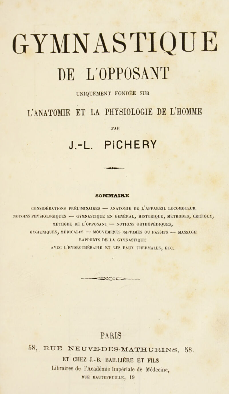 DE L'OPPOSANÏ UNIQUEMENT FONDÉE SUR L’ANATOMIE ET LA PHYSIOLOGIE HE L’HOMME PAR J.-L. PICHERY SOMmÊHSLE CONSIDÉRATIONS PRÉLIMINAIRES — ANATO.MIE DE l’aPPAREIL LOCOMOTEUR NOTOINS PHTSIOLOGIQUES — GYMNASTIQUE EN GÉNÉRAL, HISTORIQUE, MÉTHODES, CRITIQUE, MÉTHODE DE l’oPPOSANT — NOTIONS ORTHOPÉDIQUES, HYGIÉNIQUES, MÉDICALES — MOUVEMENTS IMPRIMES OU PASSIFS — MASSAGE RAPPORTS DE LA GYMNASTIQUE AVEC l’hydrothérapie et les EAUX THERMALES, ETC. PARIS 58, RUE NEUVE-UES-MATUURIISrS, 58. ET CHEZ J.-B. BAILLIÈRE ET FILS Liliraires de l’Académie Impériale de Médecine, RUE HAUTEFEUILLE, IQ