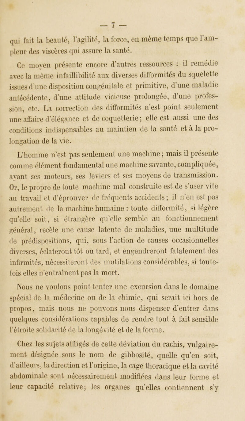 qui fait la beauté, Fagilité, la force, en môme temps que ram- pleur des viscères qui assure la santé. Ce moyen présente encore d’autres ressources : il remédie avec la môme infaillibilité aux diverses difformités du squelette issues d’une disposition congénitale et primitive, d’une maladie antécédente, d’une attitude vicieuse prolongée, d’une profes- sion, etc. La correction des difformités n’est point seulement une affaire d’élégance et de coquetterie ; elle est aussi une des conditions indispensables au maintien de la santé et à la pro- longation de la vie. L’homme n’est pas seulement une macbine ; mais il présente comme élément fondamental une macbine savante, compliquée, ayant ses moteurs, ses leviers et ses moyens de transmission. Or, le propre de toute machine mal construite est de s’user vite au travail et d’éprouver de fréquents accidents ; il n’en est pas autrement de la machine humaine : toute difformité, si légère qu'elle soit, si étrangère qu’elle semble au fonctionnement général, recèle une cause latente de maladies, une multitude de prédispositions, qui, sous l’action de causes occasionnelles diverses, éclateront tôt ou tard, et engendreront fatalement des infirmités, nécessiteront des mutilations considéra])les, si toute- fois elles n’entrainent pas la mort. Nous ne voulons point tenter une excursion dans le domaine spécial de la médecine ou de la chimie, qui serait ici hors de propos, mais nous ne pouvons nous dispenser d’entrer dans quelques considérations capables de rendre tout à fait sensible l’étroite solidarité de la longévité et de la forme. Chez les sujets affligés de cette déviation du rachis, vulgaire- ment désignée sous le nom de gibbosité, quelle qu’en soit, d’ailleurs, la direction et l’origine, la cage thoracique et la cavité abdominale sont nécessairement modifiées dans leur forme et leur capacité relative; les organes quelles contiennent s’y