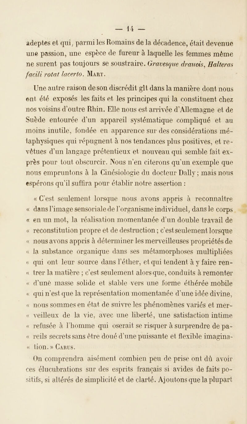 adeptes et qui^ parmi les Romains de la décadence, était devenue une passion, une espèce de fureur à laquelle les femmes même ne surent pas toujours se soustraire. Gravesque draueis, Halteras facili rotat lacerto. Maiit. Une autre raison de son discrédit gît dans la manière dont nous ont été exposés les faits et les principes qui la constituent chez nos voisins d’outre Rhin. Elle nous est arrivée d’Allemagne et de Suède entourée d’un appareil systématique compliqué et au moins inutile, fondée en apparence sur des considérations mé- taphysiques qui répugnent à nos tendances plus positives, et re- vêtues d’un langage prétentieux et nouveau qui semble fait ex- près pour tout obscurcir. IVolis n’en citerons qu’un exemple que nous empruntons à la Cinésiologie du docteur Daily ; mais nous espérons qu’il suffira pour établir notre assertion : « C’est seulement lorsque nous avons appris à reconnaître « dans l’image sensoriale de l’organisme individuel, dans le corps « en un mot, la réalisation momentanée d’un double travail de « reconstitution propre et de destruction ; c’est seulement lorsque « nous avons appris à déterminer les merveilleuses propriétés de « la substance organique dans ses métamorphoses multipliées « qui ont leur source dans l’éther, et qui tendent à y faire ren- « trer la matière ; c’est seulement alors que, conduits à remonter (( d’imê masse solide et stable vers une forme éthérée mobile qui n’est que la représentation momentanée d’une idée divine, « nous sommes en état de suiATC les phénomènes variés et mer- K veilleux de la vie, avec une liberté, une satisfaction intime i< refusée à l’homme qui oserait se risquer à surprendre de pa- « reils secrets sans être doué d’une puissante et flexible imagina- « tion.wCARus. On comprendra aisément combien peu de prise ont dù avoir ces élucubrations sur des esprits français si avides de faits po- sitifs, si altérés de simplicité et de clarté. Ajoutons que la plupart