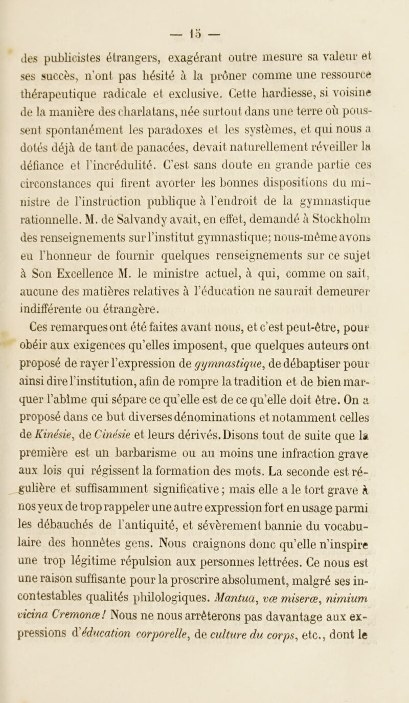des publicistes étrangers, exagérant outre mesure sa valeur et ses succès, n’ont pas hésité à la prôner comme une ressource thérapeutique radicale et exclusive. Cette hardiesse, si voisine de la manière des charlatans, née surtout dans une terre ou pous- sent spontanément les paradoxes et les systèmes, et qui nous a dotés déjà de tant de panacées, devait naturellement réveiller la défiance et l’incrédulité. C’est sans doute en grande partie ces circonstances qui firent avorter les bonnes dispositions du mi- nistre de l’instruction publique à l’endroit de la gymnastique rationnelle. M. de Salvandy avait, en effet, demandé à Stockholm des renseignements surrinstitut gymnasticpie; nous-mème avons eu l’honneur de fournir quelques renseignements sur ce sujet à Son Excellence M. le ministre actuel, à qui, comme on sait, aucune des matières relatives à l’éducation ne saurait demeurer indifférente ou étrangère. Ces remarques ont été faites avant nous, et c’est peut-être, pour obéir aux exigences qu’elles imposent, que quelques auteurs ont proposé de rayer l’expression de gymnastique^ de débaptiser pour ainsi dire l’institution, afin de rompre la tradition et de bien mar- quer l’abîme qui sépare ce qu’elle est de ce quelle doit être. On a proposé dans ce but diverses dénominations et notamment celles de Kinésie^ de Cinésie et leurs dérivés.Disons tout de suite que la première est un barbarisme ou au moins une infraction grave aux lois qui régissent la formation des mots. La seconde est ré- gulière et suffisamment significative ; mais elle a le tort grave à nos yeux de trop rappeler une autre expression fort en usage parmi les débauchés de l’antiquité, et sévèrement bannie du vocabu- laire des honnêtes gens. Nous craignons donc qu’elle n’inspire une trop légitime répulsion aux personnes lettrées. Ce nous est une raison suffisante pour la proscrire absolument, malgré ses in- contestables qualités philologiques. Mantuci^ vœ miserœ^ nimium cicina Cremonœ! Nous ne nous arrêterons pas davantage aux ex- pressions éducation corporelle^ de culture dii corps^ etc., dont le