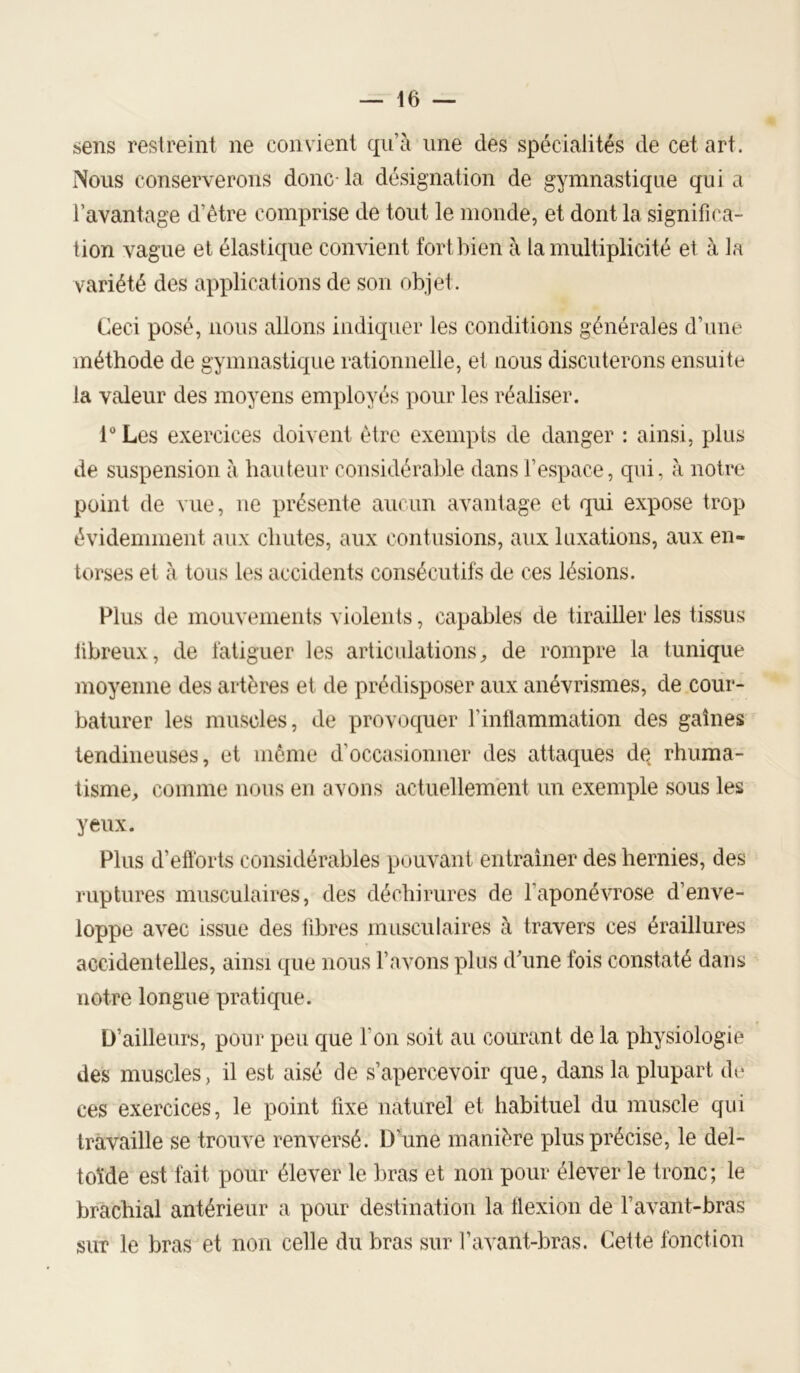 sens restreint ne convient qu’à une des spécialités de cet art. Nous conserverons donc- la désignation de gymnastique qui a l’avantage d’être comprise de tout le monde, et dont la significa- tion vague et élastique convient fort bien à la multiplicité et à la variété des applications de son objet. Ceci posé, nous allons indiquer les conditions générales d’une méthode de gymnastique rationnelle, et nous discuterons ensuite la valeur des moyens employés pour les réaliser. l“Les exercices doivent être exempts de danger : ainsi, plus de suspension à hauteur considérable dans l’espace, qui, à notre point de vue, ne présente aucun avantage et qui expose trop évidemment aux chutes, aux contusions, aux luxations, aux en- torses et à tous les accidents consécutifs de ces lésions. Plus de mouvements violents, capables de tirailler les tissus fibreux, de fatiguer les articulations^ de rompre la tunique moyenne des artères et de prédisposer aux anévrismes, de cour- baturer les muscles, de provoquer Finllammation des gaines tendineuses, et même d’occasionner des attaques de rhuma- tisme, comme nous en avons actuellement un exemple sous les yeux. Plus d’eft'orts considérables pouvant entraîner des hernies, des ruptures musculaires, des déchirures de l’aponévrose d’enve- loppe avec issue des fibres musculaires à travers ces éraillures accidentelles, ainsi que nous l’avons plus dhme fois constaté dans notre longue pratique. D’ailleurs, pour peu que l’on soit au courant de la physiologie des muscles, il est aisé de s’apercevoir que, dans la plupart de ces exercices, le point fixe naturel et habituel du muscle qui travaille se trouve renversé. D’une manière plus précise, le del- toïde est fait pour élever le bras et non pour élever le tronc; le brachial antérieur a pour destination la tlexion de l’avant-bras sur le bras et non celle du bras sur l’avant-bras. Cette fonction