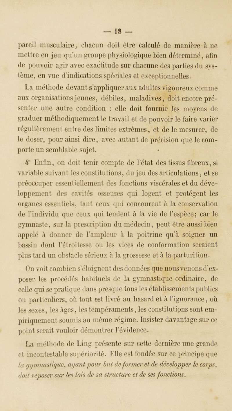 pareil musculaire^ chacun doit être calculé de manière à ne mettre en jeu qu’un groupe physiologique bien déterminé, afin de pouvoir agir avec exactitude sur chacune des parties du sys- tème, en vue d’indications spéciales et exceptionnelles. La méthode devant s’appliquer aux adultes vigoureux comme aux organisations jeunes, débiles, maladives, doit encore pré- senter une autre condition : elle doit fournir les moyens de graduer méthodiquement le travail et de pouvoir le faire varier régulièrement entre des limites extrêmes, et de le mesurer, de le doser, pour ainsi dire, avec autant de précision que le com- porte un semblable sujet. 4” Enfin, on doit tenir compte de l’état des tissus fibreux, si variable suivant les constitutions, du jeu des articulations, et se préoccuper essentiellement des fonctions viscérales et du déve- loppement des cavités osseuses qui logent et protègent les organes essentiels, tant ceux ([ui concourent à la conservation de l’individu que ceux qui tendent à la vie de l’espèce; car le gymnaste, sur la prescription du médecin, peut être aussi bien appelé à donner de l’ampleur à la poitrine qu’à soigner un bassin dont l’étroitesse ou les vices de conformation seraient plus tard un obstacle sérieux à la grossesse et à la parturition. On voit combien s’éloignent des données que nous venons d’ex- poser les procédés habituels de la gymnastique ordinaire, de celle qui se pratique dans presque tous les établissements publics ou particuliers, où tout est livré au hasard et à l’ignorance, où les sexes, les âges, les tempéraments, les constitutions sont em- piriquement soumis au même régime. Insister davantage sur ce point serait vouloir démontrer l’évidence. [.a méthode de Ling présente sur cette dernière une grande et incontestable supériorité. Elle est fondée sur ce principe que la qijmnastique^ ayant pour dut de former et de développer le corps^ doit reposer sur les lois de sa structure et de ses fonctions.