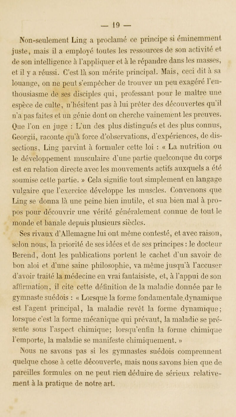 Non-seulement Ling a proclamé ce principe si éminemmeni juste, mais il a employé toutes les ressources de son activité et de son intelligence à l’appliquer et à le répandre dans les masses, et il y a réussi. C’est là son mérite principal. Mais, ceci dit a sa louange, on ne peut s’empêcher de trouver un peu exagéré l’en- thousiasme de ses disciples qui, professant pour le maître une espèce de culte, n’hésitent pas à lui prêter des découvertes qu’il n’a pas faites et un génie dont on cherche vainement les preuves. Que l’on en juge : L’un des plus distingués et des plus connus, Georgii, raconte qu’à force d’observations, d’expériences, de dis- sections, Ling parvint à formuler cette loi : « La nutrition ou le développement musculaire d’une partie quelconque du corps est en relation directe avec les mouvements actifs auxquels a été soumise cette partie. » Cela signifie tout simplement en langage vulgaire que rexercice développe les muscles. Convenons que Ling se donna là une peine bien inutile, et sua bien mal à pro- pos jiour découvrir une vérité généralement connue de tout le monde et banale depuis plusieurs siècles. Ses rivaux d’Allemagne lui ont même contesté, et avec raison, selon nous, la priorité de ses idées et de ses principes : le docteur Berend, dont les publications portent le cachet d’un savoir de bon aloi et d’une saine philosophie, va même jusqu’à l’accuser d’avoir traité la médecine en vrai fantaisiste, et, à l’appui de son affirmation, il cite cette définition de la maladie donnée par le gymnaste suédois : « Lorsque la forme fondamentale.dynamique est l’agent principal, la maladie revêt la forme dynamique; lorsque c’est la forme mécanique qui prévaut, la maladie se pré- sente sous l’aspect chimique; lorsqu’enfin la forme chimique l’emporte, la maladie se manifeste chimiquement. » Nous ne savons pas si les gymnastes suédois comprennent quelque chose à cette découverte, mais nous savons bien que de pareilles formules on ne peut rien déduire de sérieux relative- ment à la pratique de notre art.