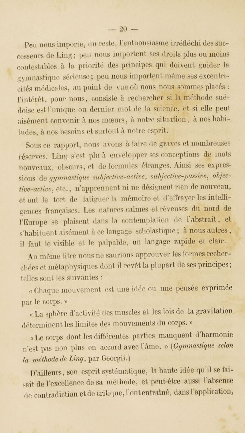 Peu nous imporie, du reste, l’enthousiasme irréfléchi des suc- cesseurs de Ling; peu nous importent ses droits plus ou moins contestables à la priorité des principes qui doivent guider la gymnastique sérieuse ; peu nous importent même ses excentri- cités médicales, au point de vue où nous nous sommes placés : rintérèt, pour nous, consiste à rechercher si la méthode sué- doise est l’unique ou dernier mot de la science, et si elle peut aisément convenir à nos mœurs, à notre situation, à nos habi- tudes, à nos besoins et surtout à notre esprit. Sous ce rapport, nous avons à faire de graves et nombreuses réserves. Ling s’est plu à envelopper ses conceptions de mots nouveaux, obscurs, et de formules étranges. Ainsi ses expres- sions de f/ymnastiqne mhjectire-active, mhjective-passive, ohjec- tive-active, etc., n’apprennent ni ne désignent rien de nouveau, et ont le tort de fatiguer la mémoire et d’effrayer les intelli- gences françaises. Les natures calmes et rêveuses du nord de l’Europe se plaisent dans la contemplation de l’abstrait, et s’habituent aisément à ce langage scholastique ; à nous autres, il faut le visible et le palpable, un langage rapide et clair. Au même titre nous ne saurions approuver les formes recher- chées et métaphysiques dont il revêt la plupart de ses principes; telles sont les suivantes : c( Chaque mouvement est une idée ou une pensée exprimée par le corps. » (( La sphère d’activité des muscles et les lois de la gravitation déterminent les limites des mouvements du corps. » «Le corps dont les différentes parties manquent d’harmonie n’est pas non plus en accord avec l’ânie. » [Gymnastique selon la méthode de Ling, par Georgii.) D’ailleurs, son esprit systématique, la haute idée qu’il se tai- sait de l’excellence de sa méthode, et peut-être aussi l’absence de contradiction et de critique, l’ontentraîné, dans l’application.