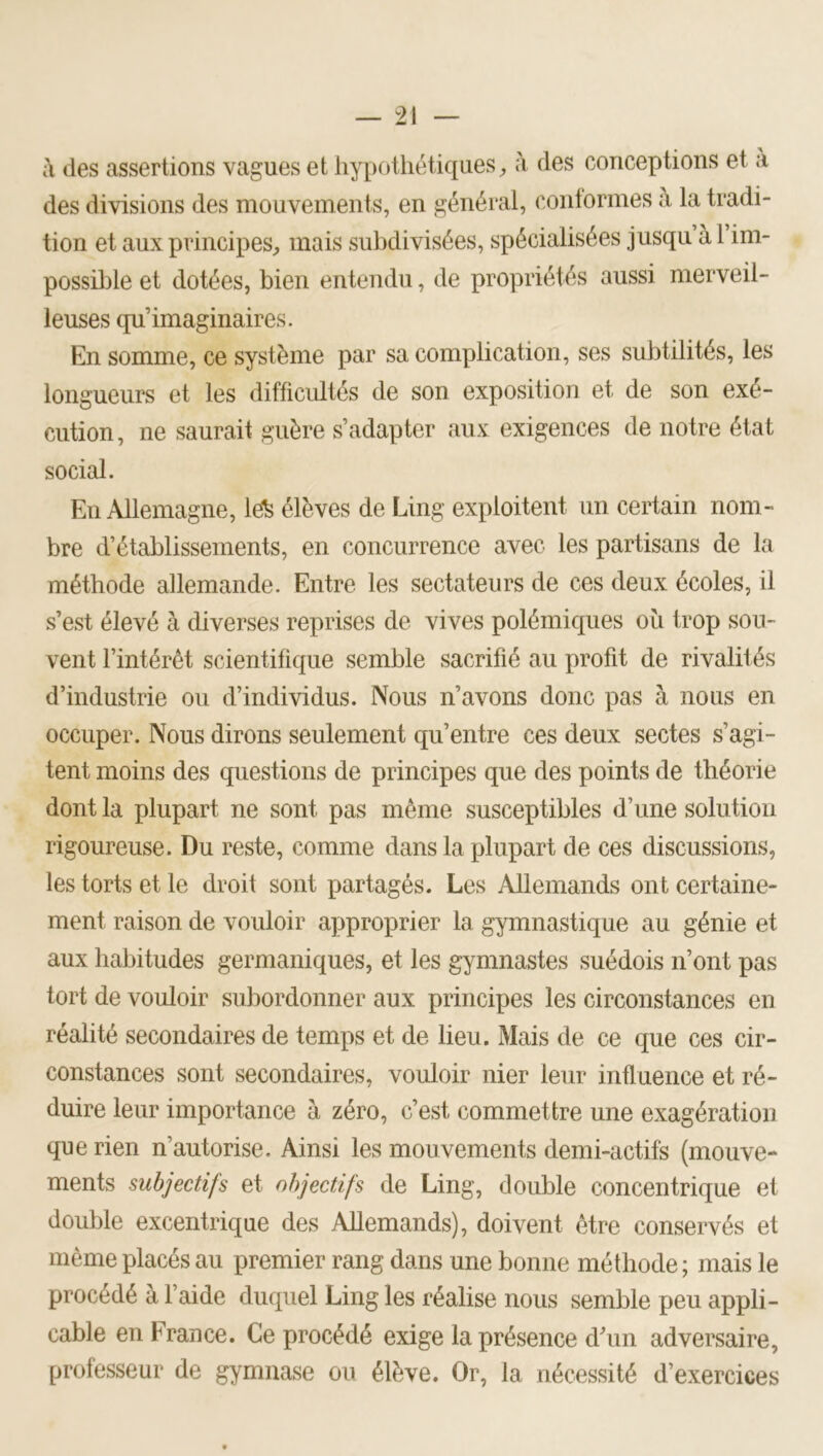 à des assertions vagues et hypothétiques;, à des conceptions et a des divisions des mouvements, en général, contormes à la tradi- tion et aux principes, mais subdivisées, spécialisées jusqu à 1 im- possible et dotées, bien entendu, de propriétés aussi merveil- leuses qu’imaginaires. En somme, ce système par sa complication, ses subtilités, les longueurs et les difficidtés de son exposition et de son exé- cution, ne saurait guère s’adapter aux exigences de notre état social. En Allemagne, le^ élèves de Ling exploitent un certain nom- bre d’établissements, en concurrence avec les partisans de la méthode allemande. Entre les sectateurs de ces deux écoles, il s’est élevé à diverses reprises de vives polémiques oîi trop sou- vent l’intérêt scientifique semble sacrifié au profit de rivalités d’industrie ou d’individus. Nous n’avons donc pas à nous en occuper. Nous dirons seulement qu’entre ces deux sectes s’agi- tent moins des questions de principes que des points de théorie dont la plupart ne sont pas même susceptibles d’une solution rigoureuse. Du reste, comme dans la plupart de ces discussions, les torts et le droit sont partagés. Les Allemands ont certaine- ment raison de vouloir approprier la gymnastique au génie et aux habitudes germaniques, et les gymnastes suédois n’ont pas tort de vouloir subordonner aux principes les circonstances en réalité secondaires de temps et de lieu. Mais de ce que ces cir- constances sont secondaires, vouloir nier leur influence et ré- duire leur importance à zéro, c’est commettre une exagération que rien n’autorise. Ainsi les mouvements demi-actifs (mouve- ments subjectifs et objectifs de Ling, double concentrique et double excentrique des Allemands), doivent être conservés et même placés au premier rang dans une bonne méthode ; mais le procédé à l’aide duquel Ling les réalise nous semble peu appli- cable en France. Ce procédé exige la présence d’un adversaire, professeur de gymnase ou élève. Or, la nécessité d’exercices