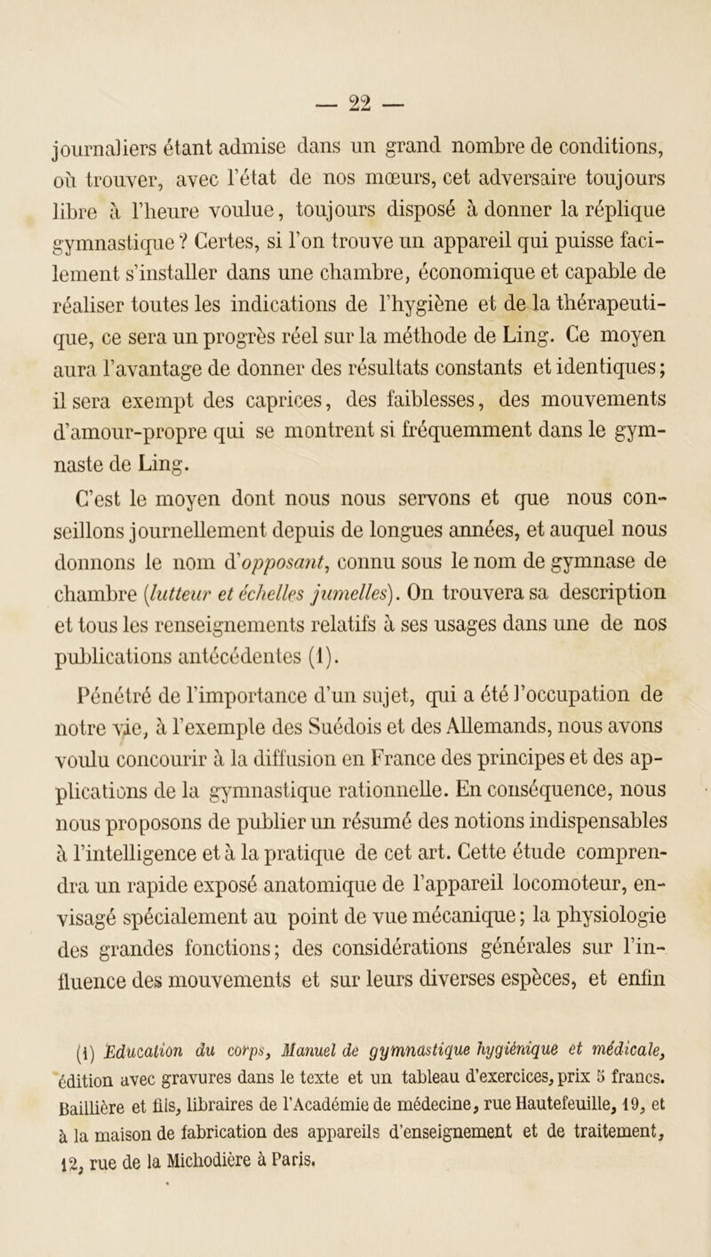 journaliers étant admise dans un grand nombre de conditions, où trouver, avec l’état de nos mœurs, cet adversaire toujours libre à l’heure voulue, toujours disposé adonner la réplique gymnastique ? Certes, si l’on trouve un appareil qui puisse faci- lement s’installer dans une chambre, économique et capable de réaliser toutes les indications de l’hygiène et de la thérapeuti- que, ce sera un progrès réel sur la méthode de Ling. Ce moyen aura l’avantage de donner des résultats constants et identiques ; il sera exempt des caprices, des faiblesses, des mouvements d’amour-propre qui se montrent si fréquemment dans le gym- naste de Ling. C’est le moyen dont nous nous servons et que nous con- seillons journellement depuis de longues années, et auquel nous donnons le nom à'opposant^ connu sous le nom de gymnase de chambre [lutteur et échelles jumelles). On trouvera sa description et tous les renseignements relatifs à ses usages dans une de nos publications antécédentes (1). Pénétré de l’importance d’un sujet, qui a été l’occupation de notre vie, à l’exemple des Suédois et des Allemands, nous avons voulu concourir à la diffusion en France des principes et des ap- plications de la gymnastique rationnelle. En conséquence, nous nous proposons de publier un résumé des notions indispensables à l’intelligence et à la pratique de cet art. Cette étude compren- dra un rapide exposé anatomique de l’appareil locomoteur, en- visagé spécialement au point de vue mécanique ; la physiologie des grandes fonctions; des considérations générales sur l’in- llueiice des mouvements et sur leurs diverses espèces, et enfin (1) Education du corps, Manuel de gymnastique hygiénique et médicale, édition avec gravures dans le texte et un tableau d’exercices, prix 5 francs. Baillière et lils, libraires de l’Académie de médecine, rue Hautefeuille, 19, et à la maison de fabrication des appareils d’enseignement et de traitement, 12, rue de la Micbodière à Paris.