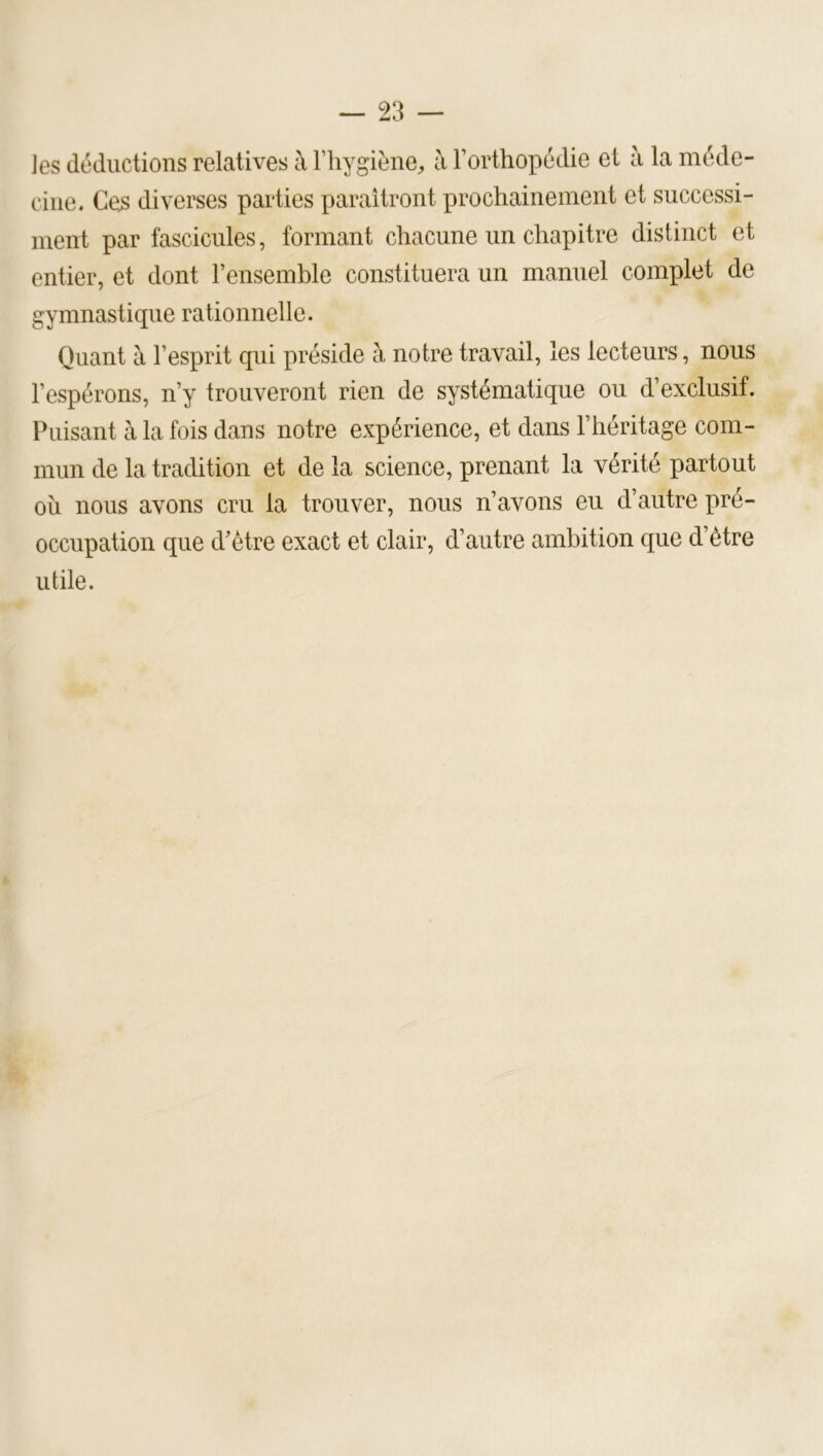 les déductions relatives à l’hygiène^, à rorthopédie et à la méde- cine. Ces diverses parties paraîtront prochainement et siiccessi- inent par fascicules, formant chacune un chapitre distinct et entier, et dont l’ensemble constituera un manuel complet de gymnastique rationnelle. Quant à l’esprit qui préside à notre travail, les lecteurs, nous l’espérons, n’y trouveront rien de systématique ou d’exclusif. Puisant à la fois dans notre expérience, et dans l’héritage com- mun de la tradition et de la science, prenant la vérité partout oîi nous avons cru la trouver, nous n’avons eu d’autre pré- occupation que d’être exact et clair, d’autre ambition que d’être utile.