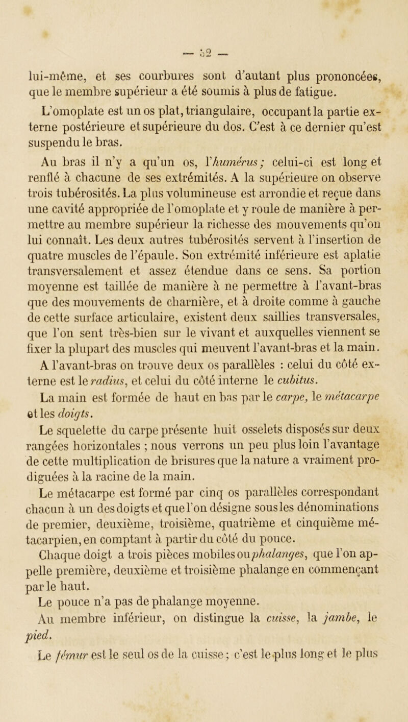 lui-même, et ses courbures sont d'autant plus prononcées, que le membre supérieur a été soumis à plus de fatigue. L’omoplate est un os plat, triangulaire, occupant la partie ex- terne postérieure et supérieure du dos. C'est à ce dernier qu’est suspendu le bras. Au bras il n’y a qu’un os, Yhwnérus; celui-ci est long et renflé à chacune de ses extrémités. A la supérieure on observe trois tubérosités. La plus volumineuse est arrondie et reçue dans une cavité appropriée de l’omoplate et y roule de manière à per- mettre au membre supérieur la richesse des mouvements qu’on lui connaît. Les deux autres tubérosités servent à l’insertion de quatre muscles de l'épaule. Son extrémité inférieure est aplatie transversalement et assez étendue dans ce sens. Sa portion moyenne est taillée de manière à ne permettre à l’avant-bras que des mouvements de charnière, et à droite comme à gauche de cette surface articulaire, existent deux saillies transversales, que l’on sent très-bien sur le vivant et auxquelles viennent se fixer la plupart des muscles qui meuvent l’avant-bras et la main. A l’avant-bras on trouve deux os parallèles : celui du côté ex- terne est le radius^ et celui du côté interne le cubitus. La main est formée de haut en bas par le carpe, le 'métacarpe et les doigts. Le squelette du carpe présente huit osselets disposés sur deux rangées horizontales ; nous verrons un peu plus loin l’avantage de cette multiplication de brisures que la nature a vraiment pro- diguées à la racine de la main. Le métacarpe est formé par cinq os parallèles correspondant chacun à un des doigts et que l’on désigne sous les dénominations de premier, deuxième, troisième, quatrième et cinquième mé- tacarpien, en comptant à partir du côté du pouce. Chaque doigt a trois pièces mobiles oupA«/a/2<7e5, que l’on ap- pelle première, deuxième et troisième phalange en commençant parle haut. Le pouce n’a pas de phalange moyenne. Au membre inférieur, on distingue la cuisse, la jambe, le Le fémur est le seul os de la cuisse ; c’est le .plus long et le plus