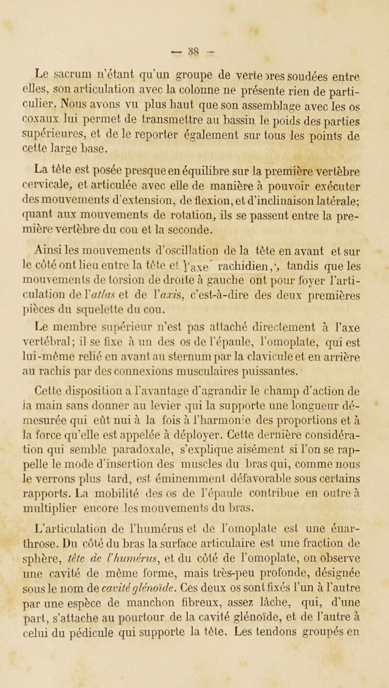 Le sacrum n’étant qu’un groupe de verte Dres soudées entre elles, son articulation avec la colonne ne présente rien de parti- culier. Nous avons vu plus haut que son assemblage avec les os coxaux lui permet de transmettre au bassin le poids des parties supérieures, et de le reporter également sur tous les points de cette large base. La tète est posée presque en équilibre sur la première vertèbre cervicale^, et articulée avec elle de manière à pouvoir exécuter des mouvements d’extension, de flexion, et d’inclinaison latérale; quant aux mouvements de rotation, ils se passent entre la pre- mière vertèbre du cou et la seconde. Ainsi les mouvements d’oscillation de la tète en avant et sur le côté ont lieu eutre la tète et Vaxe rachidien,';, tandis que les mouvements de torsion de droite à gauche ont pour foyer l’arti- culation de Vatlas et de Vaxis^ c’est-à-dire des deux premières pièces du squelette du cou. Le membre supérieur n’est pas attaché directement à l’axe vertébral ; il se fixe à un des os de l’épaule, l’omoplate, qui est lui-même relié en avant au sternum par la clavicule et en arrière au rachis par des connexions musculaires puissantes. Cette disposition a l’avantage d’agrandir le champ d’action de ia main sans donner au levier qui la supporte une longueur dé- mesurée qui eût nui à la fois à rharmonie des proportions et à la force quelle est appelée à déployer. Cette dernière considéra- tion qui semble paradoxale, s’explique aisément si l’on se rap- pelle le mode d’insertion des muscles du bras qui, comme nous le verrons plus tard, est éminemment défavorable sous certains rapports. La mobilité des os de l’épaule contribue en outre à multiplier encore les mouvements du bras. L’articulation de l’iiumérus et de l’omoplate est une énar- throse. Du côté du bras la surface articulaire est une fraction de sphère, tête de l’humérus^ et du côté de l’omoplate, on observe une cavité de même forme, mais très-peu profonde, désignée sous le nom de cavitéglénoïde. Ces deux os sont fixés l’un à l’autre par une espèce de manchon fibreux, assez lâche, qui, d’une part, s’attache au pourtour de la cavité glénoïde, et de l’autre à celui du pédicule qui supporte la tète. Les tendons groupés en