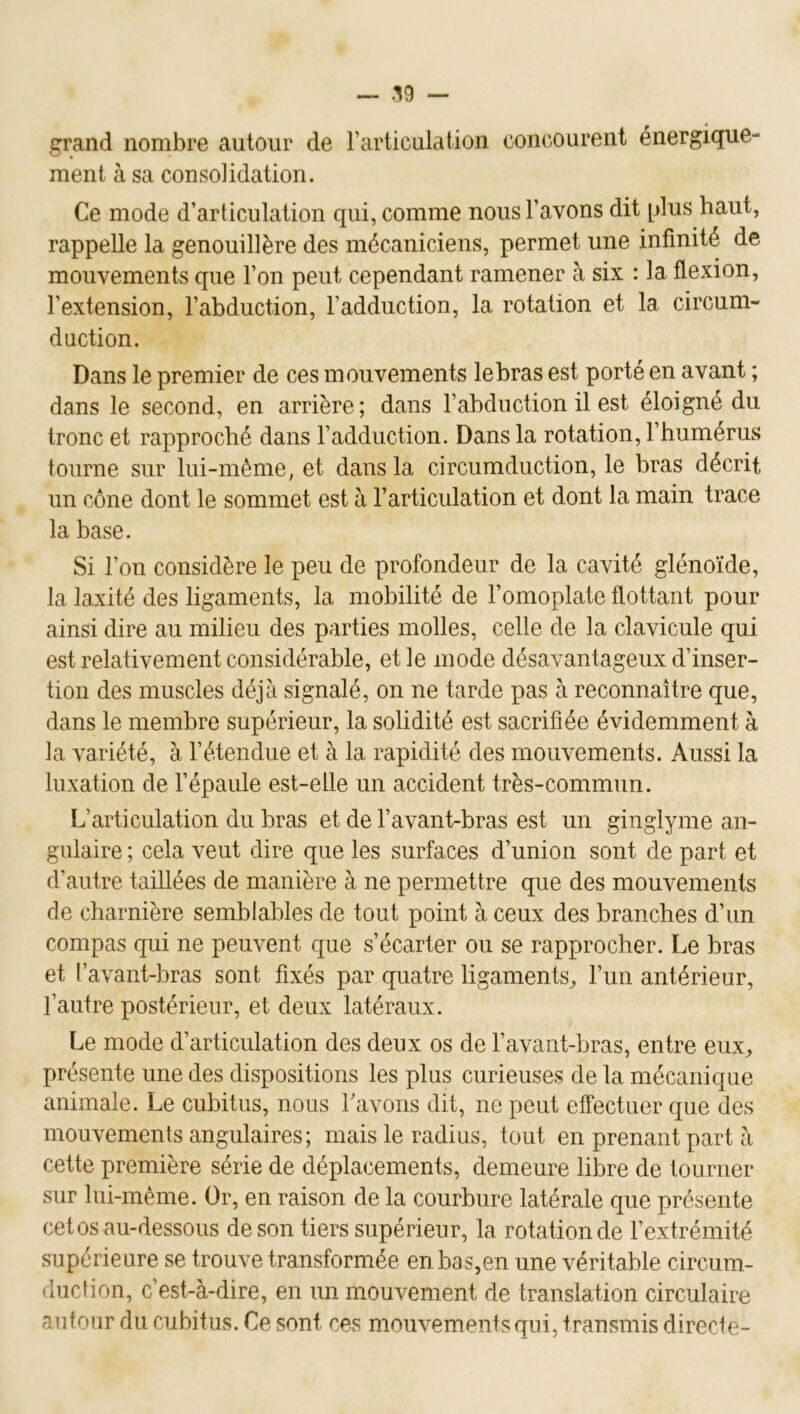 grand nombre autour de l’articulation concourent énergique- ment à sa consolidation. Ce mode d’articulation qui, comme nous l’avons dit [dus haut, rappelle la genouillère des mécaniciens, permet une infinité de mouvements que l’on peut cependant ramener à six :1a flexion, l’extension, l’abduction, l’adduction, la rotation et la circum- duction. Dans le premier de ces mouvements le bras est porté en avant ; dans le second, en arrière; dans l’abduction il est éloigné du tronc et rapproché dans l’adduction. Dans la rotation, l’humérus tourne sur lui-mème, et dans la circumduction, le bras décrit un cône dont le sommet est à l’articulation et dont la main trace la base. Si l’on considère le peu de profondeur de la cavité glénoïde, la laxité des ligaments, la mobilité de l’omoplate flottant pour ainsi dire au milieu des parties molles, celle de la clavicule qui est relativement considérable, et le mode désavantageux d’inser- tion des muscles déjà signalé, on ne tarde pas à reconnaître que, dans le membre supérieur, la solidité est sacrifiée évidemment à la variété, à l’étendue et à la rapidité des mouvements. Aussi la luxation de l’épaule est-elle un accident très-commun. L’articulation du bras et de l’avant-bras est un ginglyme an- gulaire ; cela veut dire que les surfaces d’union sont de part et d’autre taillées de manière à ne permettre que des mouvements de charnière semblables de tout point à ceux des branches d’un compas qui ne peuvent que s’écarter ou se rapprocher. Le bras et l’avant-bras sont fixés par quatre ligaments, l’un antérieur, l’autre postérieur, et deux latéraux. Le mode d’articulation des deux os de l’avant-bras, entre eux, présente une des dispositions les plus curieuses de la mécanique animale. Le cubitus, nous Lavons dit, ne peut effectuer que des mouvements angulaires; mais le radius, tout en prenant part à cette première série de déplacements, demeure lilDre de tourner sur lui-méme. Or, en raison de la courbure latérale que présente cet os au-dessous de son tiers supérieur, la rotation de l’extrémité supérieure se trouve transformée en bas,en une véritable circum- duefion, c’est-à-dire, en un mouvement de translation circulaire autour du cubitus. Ce sont ces mouvements qui, transmis directe-