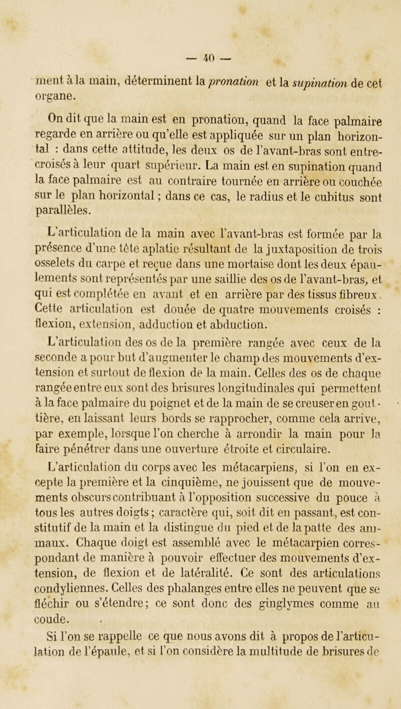 ment à la main, déterminent la pronation et la supination de cet organe. On dit que la main est en pronation, quand la face palmaire regarde en arrière ou qu’elle est appliquée sur un plan horizon- tal : dans cette nttitude, les deux os de l’avant-bras sont entre- croisés à leur quart supérieur. La main est en supination quand la face palmaire est au contraire tournée en arrière ou couchée sur le plan horizontal ; dans ce cas, le radius et le cubitus sont parallèles. L’articulation de la main avec l’avant-bras est formée par la présence d’une tète aplatie résultant de la juxtaposition de trois osselets du carpe et reçue dans une mortaise dont les deux épau- lements sont représentés par une saillie des os de l’avant-bras^ et qui est complétée en avant et en arrière par des tissus fibreux. Cette articulation est douée de quatre mouvements croisés : flexion, extension, adduction et abduction. L’articulation des os de la première rangée avec ceux de la seconde a pour but d’augmenter le champ des mouvements d’ex- tension et surtout de flexion de la main. Celles des os de chaque rangée entre eux sont des brisures longitudinales qui permettent à la face palmaire du poignet et de la main de se creuser en goût - tière, en laissant leurs bords se rapprocher, comme cela arrive, par exemple, lorsque l’on cherche à arrondir la main pour la faire pénétrer dans une ouverture étroite et circulaire. L’articulation du corps avec les métacarpiens, si l’on en ex- cepte la première et la cinquième, ne jouissent que de mouve- ments obscurs contribuant à l’opposition successive du pouce à tous les autres doigts ; caractère qui, soit dit en passant, est con- stitutif de la main et la distingue du pied et de la patte des ani- maux. Chaque doigt est assemblé avec le métacarpien corres- pondant de manière à pouvoir effectuer des mouvements d’ex- tension, de flexion et de latéralité. Ce sont des articulations condyliennes. Celles des phalanges entre elles ne peuvent que se fléchir ou s’étendre; ce sont donc des ginglymes comme au coude. Si l’on se rappelle ce que nous avons dit à propos de l’articu- lation de l’épaule, et si l’on considère la multitude de brisures de