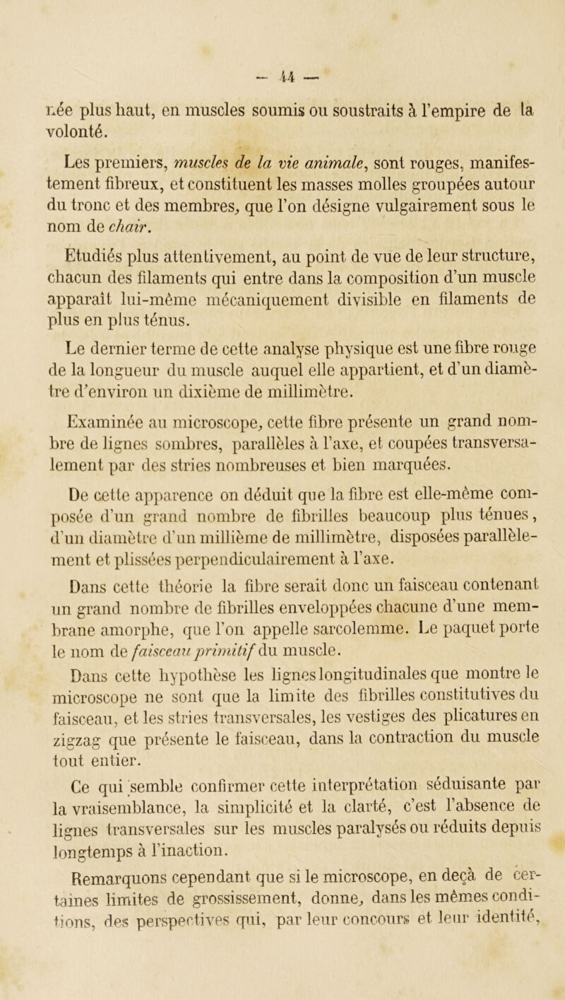 U née plus haut, en muscles soumis ou soustraits à l’empire de la volonté. Les premiers, muscles de la vie animale^ sont rouges, manifes- tement fibreux, et constituent les masses molles groupées autour du tronc et des membres^, que l’on désigne vulgairement sous le nom de chair. Etudiés plus attentivement, au point de vue de leur structure, chacun des filaments qui entre dans la composition d’un muscle apparaît lui-même mécaniquement divisible en filaments de plus en plus ténus. Le dernier terme de cette analyse physique est une fibre rouge de la longueur du muscle auquel elle appartient, et d’un diamè- tre d’environ un dixième de millimètre. Examinée au microscope^ cette fibre présente un grand nom- bre de lignes sombres, parallèles à l’axe, et coupées transversa- lement par des stries nombreuses et bien marquées. De cette apparence on déduit que la fibre est elle-même com- posée d’un grand nombre de fibrilles beaucoup plus ténues, d’un diamètre d’un millième de millimètre, disposées parallèle- ment et plissées perpendiculairement à l’axe. Dans cette théorie la fibre serait donc un faisceau contenant un grand nombre de fibrilles enveloppées chacune d’une mem- brane amorphe, que l’on appelle sarcolemme. Le paquet porte le nom de faisceau primitif àn muscle. Dans cette hypothèse les lignes longitudinales que montre le microscope ne sont que la limite des fibrilles constitutives du faisceau, et les stries transversales, les vestiges des plicatures en zigzag que présente le faisceau, dans la contraction du muscle tout entier. Ce qui semble confirmer cette interprétation séduisante par la vraisemblance, la simplicité et la clarté, c’est l’absence de lignes transversales sur les muscles paralysés ou réduits depuis longtemps à l’inaction. Remarquons cependant que si le microscope, en deçà de cer- taines limites de grossissement, donne^ dans les mêmes condi- tions, des perspectives qui, par leur concours et leur identité.