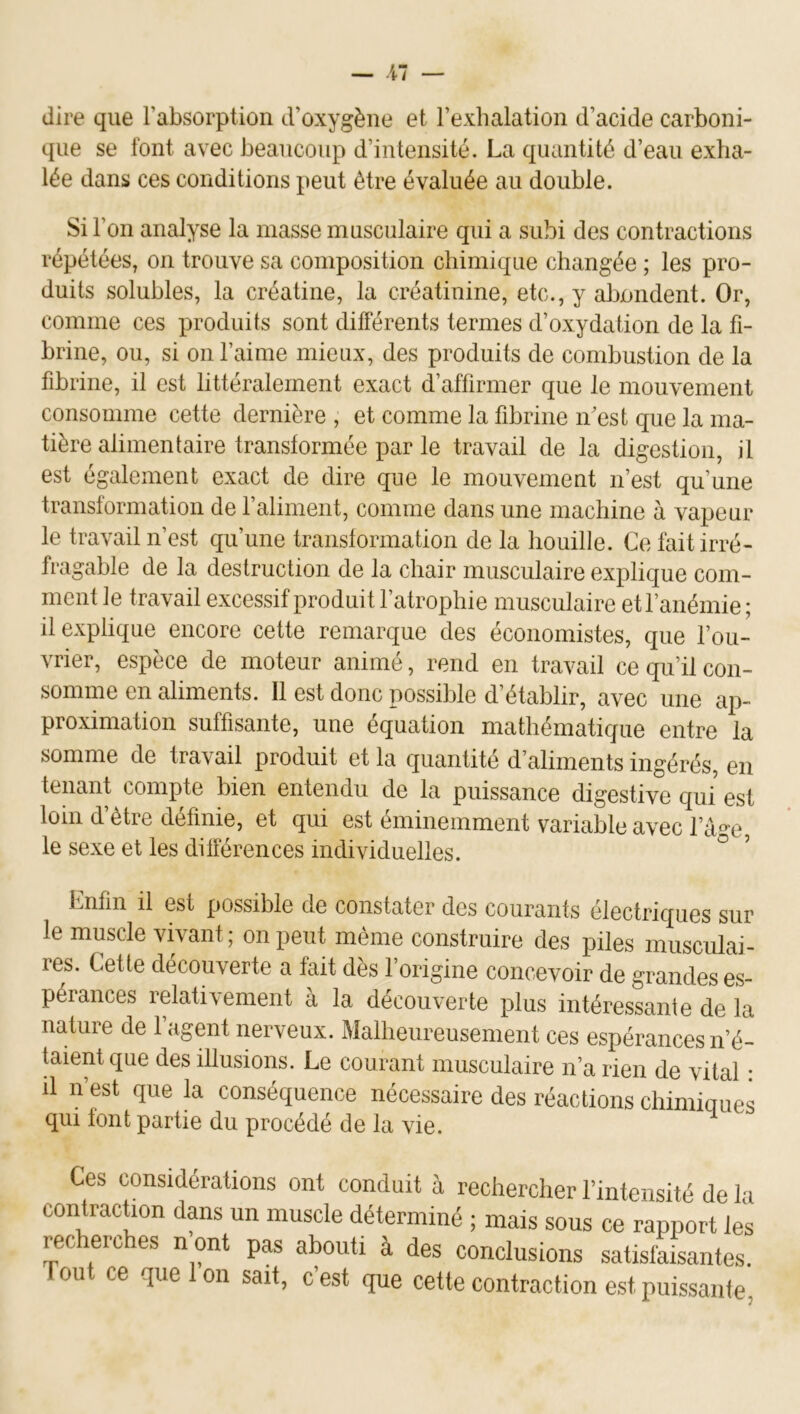 dire que l’absorption d’oxygène et l’exhalation d’acide carboni- que se font avec beaucoup d’intensité. La quantité d’eau exha- lée dans ces conditions peut être évaluée au double. Si l’on analyse la masse musculaire qui a subi des contractions répétées, on trouve sa composition chimique changée ; les pro- duits solubles, la créatine, la créatinine, etc., y îibondent. Or, comme ces produits sont dilférents termes d’oxydation de la fi- brine, ou, si on l’aime mieux, des produits de combustion de la fibrine, il est littéralement exact d’affirmer que le mouvement consomme cette dernière , et comme la fibrine n’est que la ma- tière alimentaire transformée par le travail de la digestion, il est également exact de dire que le mouvement n’est qu’une transformation de l’aliment, comme dans une machine à vapeur le travail n’est qu’une transtormation de la houille. Ce fait irré- fragable de la destruction de la chair musculaire explique com- ment le travail excessif produit l’atrophie musculaire et l’anémie ; il explique encore cette remarque des économistes, que l’ou- vrier, espèce de moteur animé, rend en travail ce qu’il con- somme en aliments. 11 est donc possible d’établir, avec une ap- proximation suffisante, une équation mathématique entre la somme de travail produit et la quantité d’aliments ingérés, en tenant compte bien entendu de la puissance digestive qui est loin d’être définie, et qui est éminemment variable avec l’a°'e, le sexe et les dilférences individuelles. ° Enfin il est possible de constater des courants électriques sur le muscle vivant; on peut même construire des piles musculai- res. Cette découverte a fait dès l’origine concevoir de grandes es- pérances rdativement à la découverte plus intéressante de la nature de l’agent nerveux. Malheureusement ces espérances n’é- taient que des illusions. Le courant musculaire n’a rien de vital : il n’est que la conséquence nécessaire des réactions chimiques qui font partie du procédé de la vie. Ces considérations ont conduit à rechercher l’intensité de la contraction dans un muscle déterminé ; mais sous ce rapport les recherches n ont pas abouti à des conclusions satisfaisantes, ou ce que on sait, cest que cette contraction est puissante,